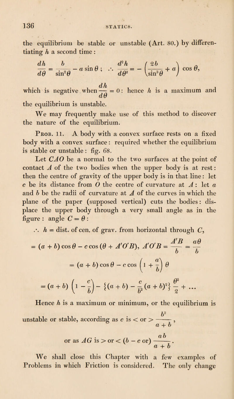 the equilibrium be stable or unstable (Art. 80.) by differen¬ tiating h a second time : dh dO sin2 (9 - a sin 6 ; d2h dO2 26 ,sin30 + aj cos 0, dh which is negative when — = 0: hence h is a maximum and d u the equilibrium is unstable. We may frequently make use of this method to discover the nature of the equilibrium. Prob. 11. A body with a convex surface rests on a fixed body with a convex surface: required whether the equilibrium is stable or unstable : ffg. 68. Let CAO be a normal to the two surfaces at the point of contact A of the two bodies when the upper body is at rest: then the centre of gravity of the upper body is in that line: let c be its distance from O the centre of curvature at A : let a and 6 be the radii of curvature at A of the curves in which the plane of the paper (supposed vertical) cuts the bodies: dis¬ place the upper body through a very small angle as in the figure : angle C = 0 : .*. h = dist. of cen. of grav. from horizontal through C, = (a + 6) cos 0 — c cos (0 + A'O'B), A'O'B =- = 6 a = (a + b) cos 0 — c cos ( 1 + - J 0 ( C \ c 17 = (« + &) (l --J- {(a + b) --(a + by} - + ... Hence h is a maximum or minimum, or the equilibrium is 62 unstable or stable, according as c is < or > or as AG is > or < (6 - c or) a + 6 ab a + 6 We shall close this Chapter with a few examples of Problems in which Friction is considered. The only change