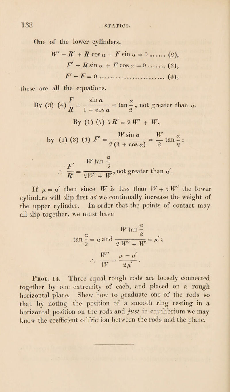 One of the lower cylinders, Wf - R' + R cos a + F sin a = 0.(2), F' — R sin a + F cos a = 0.(3), F' - F = 0. (4), these are all the equations. By (s) sm a a -= tan - 1 + cos a 2 not greater than /u. By (1) (2) HR'= zW + W, by (1) (3) (4) IF sin a 2 (l + cos a) yy a — tan - ; 2 2 Iir a W tan — 2 2w'+ iv ’not greater than If fx — fx then since W is less than W + 2 W' the lower cylinders will slip first as' we continually increase the weight of the upper cylinder. In order that the points of contact may all slip together, we must have a tan - = fji and 9 W tan - 2 2 IF + W = /x ; W' ' ‘ W ^ 2fx Phob. 14. Three equal rough rods are loosely connected together by one extremity of each, and placed on a rough horizontal plane. Shew how to graduate one of the rods so that by noting the position of a smooth ring resting in a horizontal position on the rods and just in equilibrium we may know the coefficient of friction between the rods and the plane.