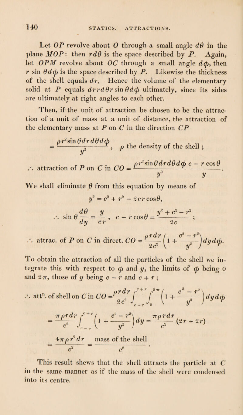 STATICS. ATTRACTIONS. Let OP revolve about O through a small angle dS in the plane MOP: then rdO is the space described by P. Again, let OPM revolve about OC through a small angle d<p, then r sin 0d<p is the space described by P. Likewise the thickness of the shell equals dr. Hence the volume of the elementary solid at P equals drrdOr sin 0d<p ultimately, since its sides are ultimately at right angles to each other. Then, if the unit of attraction be chosen to be the attrac¬ tion of a unit of mass at a unit of distance, the attraction of the elementary mass at P on C in the direction CP pr2 sin OdrdOdcp y , p the density of the shell ; attraction of P on C in CO pCsin 6drd0d<p c — r cos 0 y~ y We shall eliminate 0 from this equation by means of y2 = c2 + r2 — 2cr cos0, d0 y y2 + c2 - r2 sm 6 — = — , c — r cost/ = -- ; dy cr 2c attrac. of P on C in direct. CO prdr 2 c2 dyd(p. To obtain the attraction of all the particles of the shell we in¬ tegrate this with respect to (p and y, the limits of <p being 0 and 27r, those of y being c — r and c + r ; nr dr r r ^ / attn. of shell on C in CO - —— J f f 1 + ^ ^ c — r 0 ' c — r- y dydcp tt prdr a i + c2 — r2s yr , 7rprdr, dy - —L—— (2r + 2r) 47rpr dr mass of the shell This result shews that the shell attracts the particle at C in the same manner as if the mass of the shell were condensed into its centre.