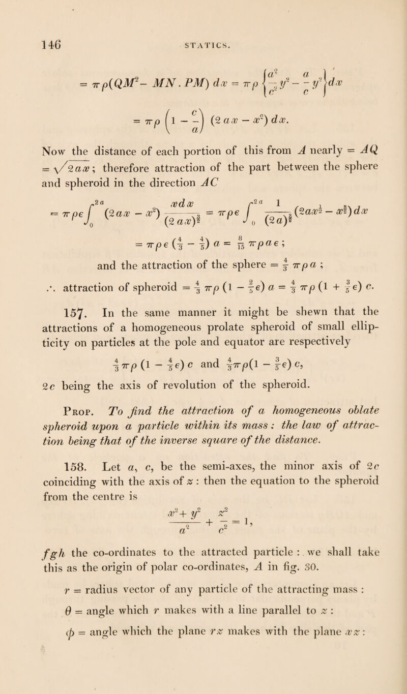 = 7rpiQM2- MN. PM) d,v = 7rp |^-r- y^dv - 7rf) (1 - (2 ax — or) doo. Now the distance of each portion of this from A nearly = AQ = \/%ax; therefore attraction of the part between the sphere and spheroid in the direction AC r2a Mdx r2a 1 1 o. . - TV 06 / (2ax - x2) ---3 = 7roe / -—-Apart* - x$)doc 1 JQ v 7 (2 ax)§ r (2 a)* = irpe (| - f) a = ^-5 rrpae; and the attraction of the sphere = j irpa ; attraction of spheroid = \ irp (l — §e)a = ^7rp(l + f e) c. 157. In the same manner it might be shewn that the attractions of a homogeneous prolate spheroid of small ellip- ticity on particles at the pole and equator are respectively \ irp (1 - 4*0 0 and ^Trp(l - f e) c, 2 c being the axis of revolution of the spheroid. Prop. To find the attraction of a homogeneous oblate spheroid upon a particle within its mass: the law of attrac¬ tion being that of the inverse square of the distance. 158. Let c, be the semi-axes, the minor axis of 2c coinciding with the axis of z: then the equation to the spheroid from the centre is 0 9 9 or 4- y sr fgh the co-ordinates to the attracted particle : we shall take this as the origin of polar co-ordinates, A in fig. 30. r = radius vector of any particle of the attracting mass : 6 = angle which r makes with a line parallel to % : ij) = angle which the plane rz makes with the plane ,vz: