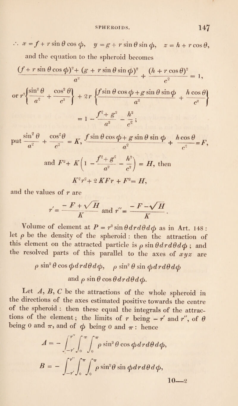 tV ~ f + r s'n @ cos <pi y = g + r sin 0 sin 0, z = h + r cos 0, and the equation to the spheroid becomes (/ + r sin 0 cos (p)2+ (g + p sin 0 sin 0)2 (/& + r cos 0)2 Za ~ a ~ or r< sin2 $ cos2 0 ~z~ ^- a' 1 + 2r jf sin 0 cos 0 + g sin 0 sin 0 h cos 0] GT ,f+ r’ V o 1 sin2 0 cosc0 put, —— 4- —— = K, « c /sin 0 cos 0+ g sin 0 sin 0 h cos# a cr c =is and .F2+ iST[ l — /2+ g~ h?' = IF then V ar c~ ) K2r2+ 2 A7> + F2= H, and the values of r are / -F + \/h . „ -F-^/h r --— and r = -—_ K K Volume of element at P = r2 sin0drd0d(p as in Art. 148 : let p be the density of the spheroid : then the attraction of this element on the attracted particle is psin0drd0d(p ; and the resolved parts of this parallel to the axes of ooyz are p sin2 0 cos (pdrd0d(p, p sin2 0 sin <pdrd0dcp and p sin 0 cos 0drd0d<p. Let A, 2?, C be the attractions of the whole spheroid in the directions of the axes estimated positive towards the centre of the spheroid : then these equal the integrals of the attrac¬ tions of the element; the limits of r being — r and r\ of 0 being 0 and 7r5 and of 0 being 0 and 7r : hence A = - B = - 7T J7T ■r Jo 'r rir r 7T p sin2 0 cos (pdrd0 dcj), -r Jo Jo p sin20 sin (pdrd0d<p,