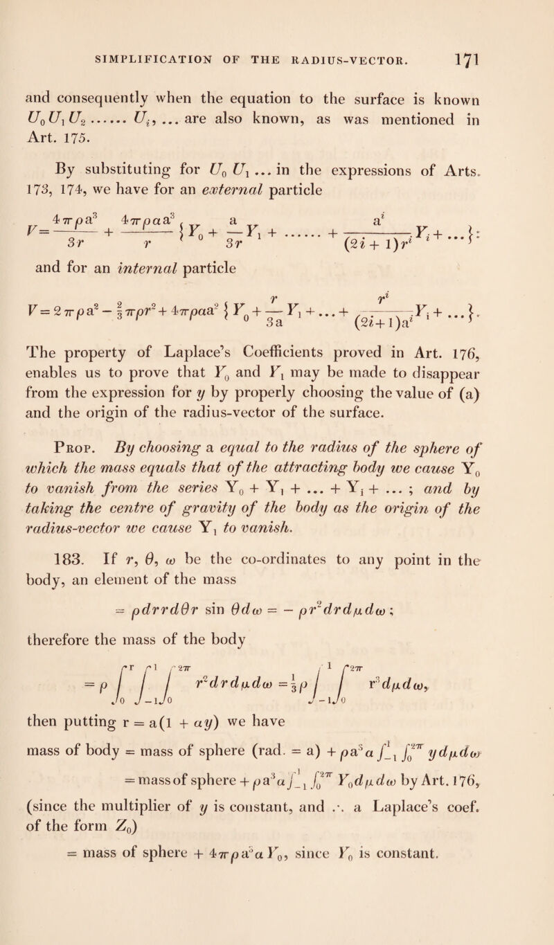 and consequently when the equation to the surface is known U0U1U2.Ui9 ... are also known, as was mentioned in Art. 175. By substituting for U0 Ul ... in the expressions of Arts. 173, 174, we have for an external particle 4 7T/oa° 47TiOaa f a „ a* r~s—Hr**»r>*.+mnpr‘*~>- 3 r r * 3 r and for an internal particle V— 27rpa 37rpr + 4-?rpaa { + ga ^ + ***+ + * The property of Laplace’s Coefficients proved in Art. 176, enables us to prove that F0 and Ft may be made to disappear from the expression for y by properly choosing the value of (a) and the origin of the radius-vector of the surface. Prop. By choosing a equal to the radius of the sphere of which the mass equals that of the attracting body we cause Y0 to vanish from the series Y0 + Y, 4- ... + Yj 4- ... ; and by taking the centre of gravity of the body as the origin of the radius-vector we cause Yj to vanish. 183. If r, (9, co be the co-ordinates to any point in the body, an element of the mass = pdrrdOr sin Odco = - pr~drd/udco; therefore the mass of the body r r r 1 r 27T i 1 Citt = p / / / r2drdfxdco =\p / r^dfxdw, Jo J-lJo J-lJo then putting r = a(l -1- ay) we have mass of body = mass of sphere (rad. = a) + pal a ydgdoo = mass of sphere + p a:ia f'f Y0dfidco by Art. 176, (since the multiplier of y is constant, and .-. a Laplace’s coef. of the form Z0) = mass of sphere + 47rpasaF0, since F0 is constant.