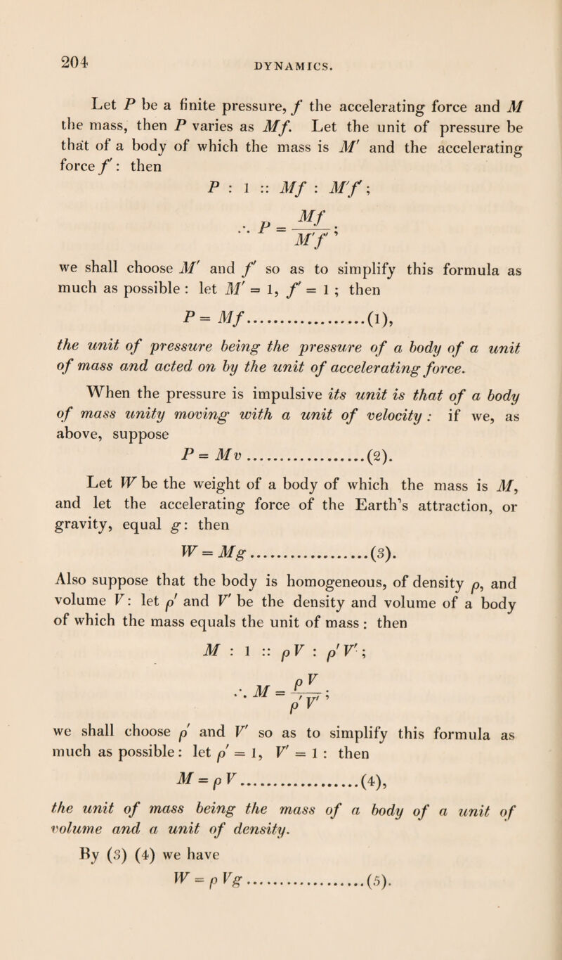 Let P be a finite pressure, f the accelerating force and M the mass, then P varies as Mf. Let the unit of pressure be that of a body of which the mass is M' and the accelerating force/': then P : 1 :: Mf : Mf ; we shall choose M' and f so as to simplify this formula as much as possible : let M' = 1, f - 1 ; then P=Mf.(i), the unit of pressure being the pressure of a body of a unit of mass and acted on by the unit of accelerating force. When the pressure is impulsive its unit is that of a body of mass unity moving with a unit of velocity : if we, as above, suppose P = Mv ...(2). Let W be the weight of a body of which the mass is M, and let the accelerating force of the Earth’s attraction, or gravity, equal g: then W = Mg.(3). Also suppose that the body is homogeneous, of density p, and volume V: let p and V' be the density and volume of a body of which the mass equals the unit of mass : then M : 1 :: pV : p'V'; we shall choose p and V' so as to simplify this formula as much as possible: let p = i, V' = 1 : then M = pV.(4), the unit of mass being the mass of a body of a unit of volume and a unit of density. By (3) (4) we have W = pVg.(5).