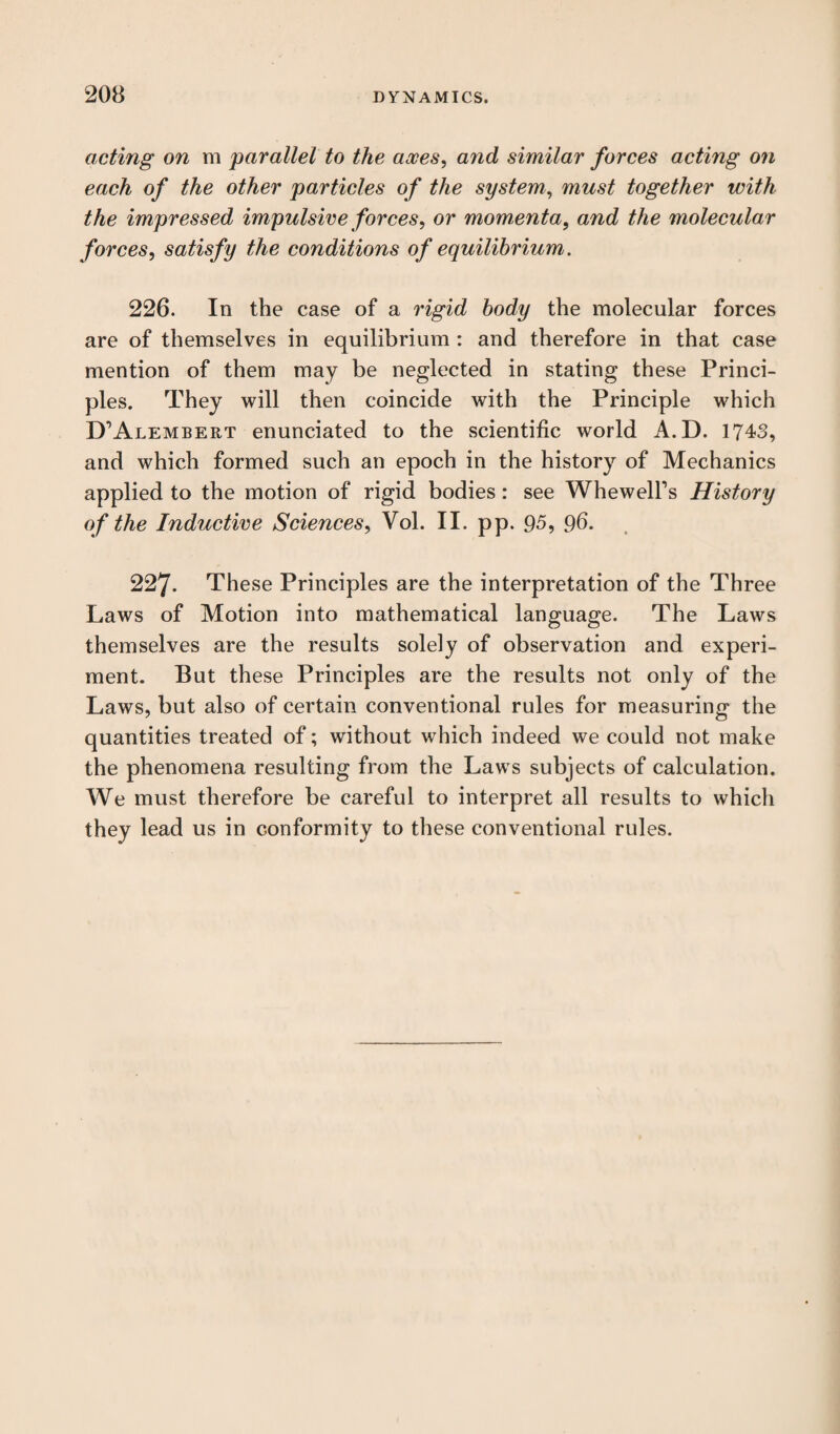 acting on m parallel to the axes, and similar forces acting on each of the other particles of the system, must together with the impressed impulsive forces, or momenta, and the molecular forces, satisfy the conditions of equilibrium. 226. In the case of a rigid body the molecular forces are of themselves in equilibrium : and therefore in that case mention of them may be neglected in stating these Princi¬ ples. They will then coincide with the Principle which D’Alembert enunciated to the scientific world A.D. 1743, and which formed such an epoch in the history of Mechanics applied to the motion of rigid bodies: see Whewell’s History of the Inductive Sciences, Vol. II. pp. 95, 96- 227. These Principles are the interpretation of the Three Laws of Motion into mathematical language. The Laws themselves are the results solely of observation and experi¬ ment. But these Principles are the results not only of the Laws, but also of certain conventional rules for measuring the quantities treated of; without wrhich indeed we could not make the phenomena resulting from the Laws subjects of calculation. We must therefore be careful to interpret all results to which they lead us in conformity to these conventional rules.