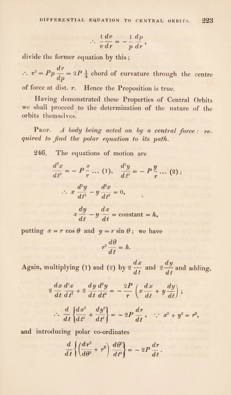 1 dv l d p * _ ■ * • • — - ^ v dr p dr divide the former equation by this; dr v2 — Pp — = 2P d. chord of curvature through the centre of force at dist. r. Hence the Proposition is true. Having demonstrated these Properties of Central Orbits we shall proceed to the determination of the nature of the orbits themselves. Prop. A body being acted on by a central force quired to find the polar equation to its path. re- 24 6. The equations of motion are d'oc n oo , d~y dP =~Pr • (1)’ dt< d2y d2oo .*. oo —- — y-= 0, dt2 y dt2 -Py- (2); dy doc oo—-y — = constant = A, dt dt putting oo = r cos 0 and y = r sin 0 ; we have JQ , P — = A. dt Again, multiplying (l) and (2) by 2 ^ and 2-^ and adding, Cl v cl i doo Poo dt dt -4-2 <2 * ™ dy d2y dt dt2 2P ( doo dy\ — ~r + y — ; r \ dt dt) d idoo2 dy2\ dt |dt2 + dt2) 2 P dr dt , v oo2 4- y2 = r2, and introducing polar co-ordinates