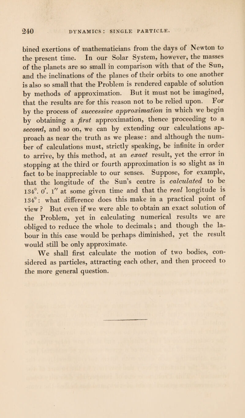 bined exertions of mathematicians from the days of Newton to the present time. In our Solar System, however, the masses of the planets are so small in comparison with that of the Sun, and the inclinations of the planes of their orbits to one another is also so small that the Problem is rendered capable of solution by methods of approximation. But it must not be imagined, that the results are for this reason not to be relied upon. For by the process of successive approximation in which we begin by obtaining a first approximation, thence proceeding to a second, and so on, we can by extending our calculations ap¬ proach as near the truth as we please: and although the num¬ ber of calculations must, strictly speaking, be infinite in order to arrive, by this method, at an exact result, yet the error in stopping at the third or fourth approximation is so slight as in fact to be inappreciable to our senses. Suppose, for example, that the longitude of the Sun’s centre is calculated to be 134°. O', l at some given time and that the real longitude is 134°: what difference does this make in a practical point of view ? But even if we were able to obtain an exact solution of the Problem, yet in calculating numerical results we are obliged to reduce the whole to decimals; and though the la¬ bour in this case would be perhaps diminished, yet the result would still be only approximate. We shall first calculate the motion of two bodies, con¬ sidered as particles, attracting each other, and then proceed to the more general question.