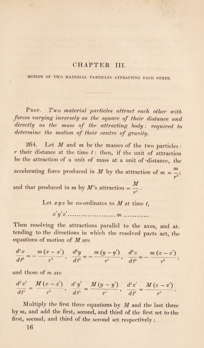 CHAPTER III. MOTION OF TWO MATERIAL PARTICLES ATTRACTING EACH OTHER. I Prop. Two material particles attract each other with forces varying inversely as the square of their distance and directly as the mass of the attracting body: required to determine the motion of their centre of gravity. 264. Let M and m be the masses of the two particles : r their distance at the time t: then, if the unit of attraction be the attraction of a unit of mass at a unit of-distance, the accelerating force produced in M by the attraction of m and that produced in m by M's attraction = m Let ooyz be co-ordinates to M at time t, oo y %... Then resolving the attractions parallel to the axes, and at¬ tending to the directions in which the resolved parts act, the equations of motion of M are 00 m {oo — oo ) (Ty m{y — y) d2z m {%—%') dt2 r3 ’ dt2~~ T ’ T ’ and those of m are d~ oo ~ M {oo — oo ) d y M (y — y ) d2%' M {% — dt2 r 1 dt2 ~ T 5 ~df ~ T ’ Multiply the first three equations by M and the last three by m, and add the first, second, and third of the first set to the first, second, and third of the second set respectively; 16