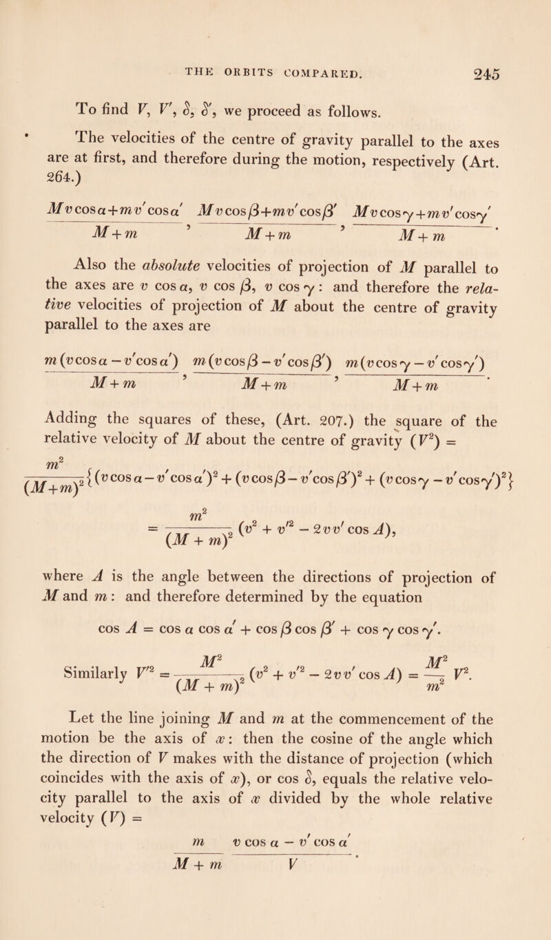 To find V, V', S, S', we proceed as follows. The velocities of the centre of gravity parallel to the axes are at first, and therefore during the motion, respectively (Art 264.) Mv cos a +mv cos a Mvcosft+mv'cosft' Mvcosy+mv’cosy M+ m M+ m M -f m Also the absolute velocities of projection of M parallel to the axes are v cos a, v cos ft, v cos y: and therefore the rela¬ tive velocities of projection of M about the centre of gravity parallel to the axes are m(vcosa -v'cosa) m (v cos ft-v'cos ft') m{vcosy-vcosy) M+m 5 M + m 5 M+m Adding the squares of these, (Art. 207.) the square of the relative velocity of M about the centre of gravity (F2) = m2 f f “)21(vcosa~v COSa )2 + (^cos/3-v'coSjS')2^ (vcosy -v'cosy)2} m2 ~ 777-(v~ + v - 2vvf cos A), (M + rnf J where A is the angle between the directions of projection of M and m: and therefore determined by the equation cos A = cos a cos a + cos /3 cos ft' + cos y cos y . Similarly V'2 = v —-r (v2 + v'2 - 2 vv cos A) = ^ V2. J (M+m)2 ' m2 Let the line joining M and m at the commencement of the motion be the axis of oc: then the cosine of the angle which the direction of V makes with the distance of projection (which coincides with the axis of <r), or cos S, equals the relative velo¬ city parallel to the axis of oc divided by the whole relative velocity (V) = m v cos a — v cos a M + m V