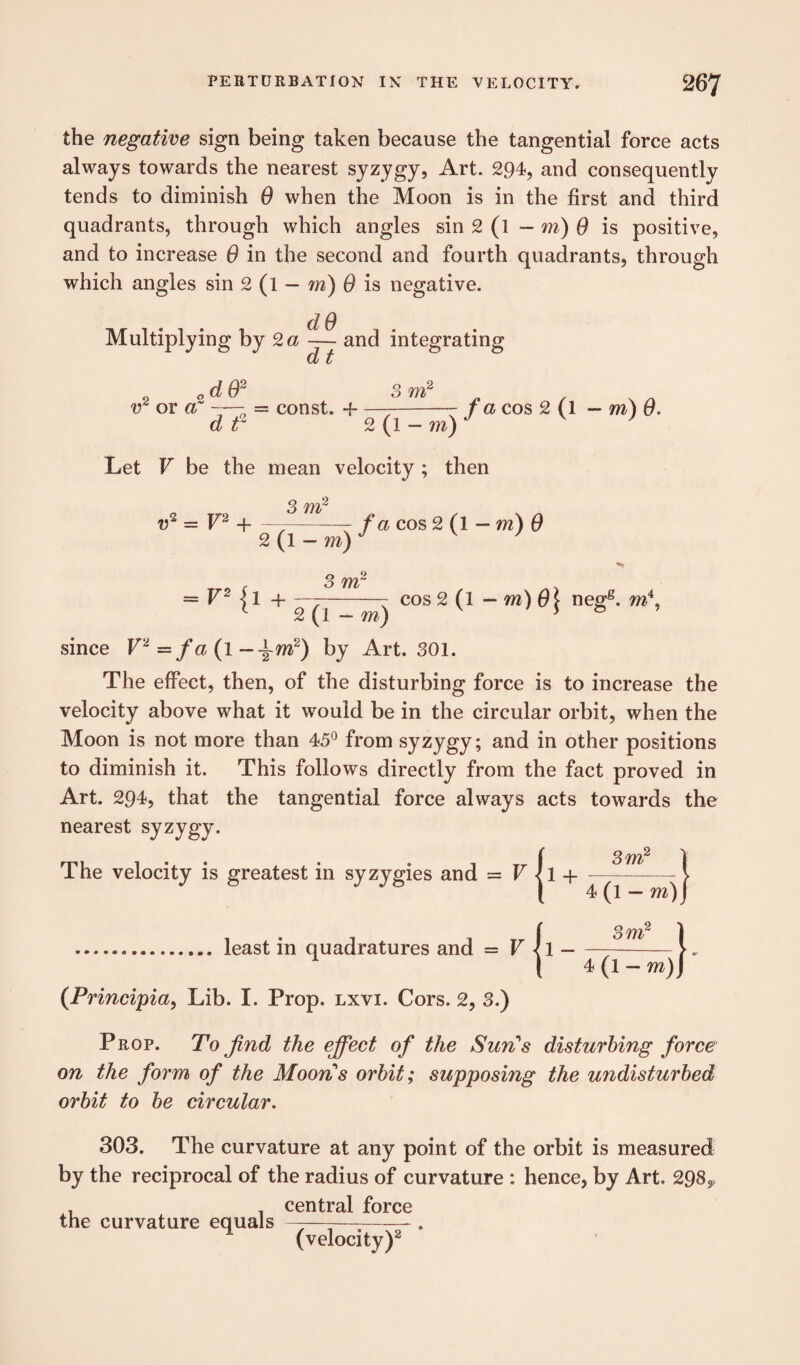 the negative sign being taken because the tangential force acts always towards the nearest syzygy, Art. 294, and consequently tends to diminish 0 when the Moon is in the first and third quadrants, through which angles sin 2 (l — m) 0 is positive, and to increase 0 in the second and fourth quadrants, through which angles sin 2 (l — m) 6 is negative. d 0 Multiplying by 2 a — and integrating w or a' „d02 d f — const. + 3 m2 2 (1 - m) fa cos 2 (l — m) 6. Let V be the mean velocity ; then v2 = V2 -]---- fa cos 2 (l — m) 0 2 (1 -m)J v 7 = V2 ] 1 -i---- cos 2(1 — m) 6\ negg. m\ 1 2 (1 - m) v ; & * since V'1 = fa (l -\mz) by Art. 301. The effect, then, of the disturbing force is to increase the velocity above what it would be in the circular orbit, when the Moon is not more than 45° from syzygy; and in other positions to diminish it. This follows directly from the fact proved in Art. 294, that the tangential force always acts towards the nearest syzygy. The velocity is greatest in syzygies and = V 3 m2 4 (l — m) (Principia, Lib. I. Prop. lxvi. Cors. 2, 3.) least in quadratures and = V Prop. To find the effect of the Sun's disturbing force on the form of the Moons orbit; supposing the undisturbed orbit to be circular. 303. The curvature at any point of the orbit is measured by the reciprocal of the radius of curvature : hence, by Art. 298,. , . central force the curvature equals —— -. 1 (velocity)2