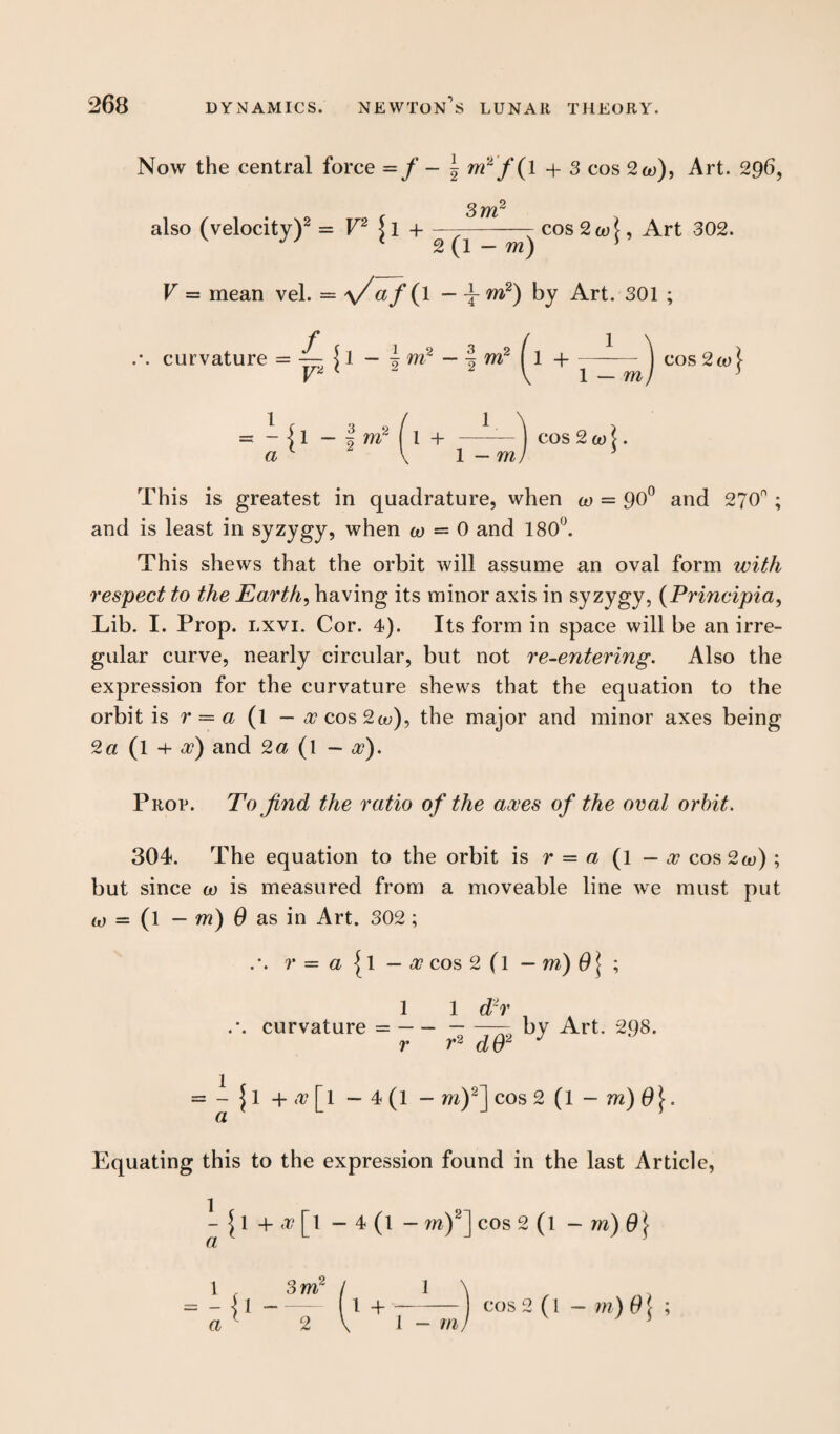 Now the central force = / -*•»*/( * + 3 cos 2co), Art. 296, 3 TYV also (velocity)2 = V2 )l h---cos2a/f, Art 302. 1 2(1 - m) s V — mean vel. = y/af (l — t m2) by Art. 301 ; .-. curvature = = - {1 - i m2 l 1 + —— ) cos 2 co l. a L 2 V 1 - ml 3 This is greatest in quadrature, when co = 90° and 2?0° ; and is least in syzygy, when co — 0 and 180°. This shews that the orbit will assume an oval form with respect to the Earth, having its minor axis in syzygy, (Principia, Lib. I. Prop. lxvi. Cor. 4). Its form in space will be an irre¬ gular curve, nearly circular, but not re-entering. Also the expression for the curvature shews that the equation to the orbit is r = a (l — x cos 2a;), the major and minor axes being 2a (l -f x) and 2a (l — a?). Prop. To find the ratio of the axes of the oval orbit. 304. The equation to the orbit is r — a (1 — x cos2o>) ; but since co is measured from a moveable line we must put co — (l — ni) 0 as in Art. 302; \ r = a {1 — x cos 2 (l — ni) 0 j ; 1 1 d2r curvature =--— by Art. 298. r r* dO2 J 1 a ^ 1 + [l —4(1 — m)2] cos 2 (1 — m) 0[. Equating this to the expression found in the last Article, - + x IT - 4 (l a - m)2] cos 2 (l — m) 9} 1 . 3m I 1 \ - -j l-1 +- cos 2(l— m ) 01 ; a 1 2 \ 1 - m)