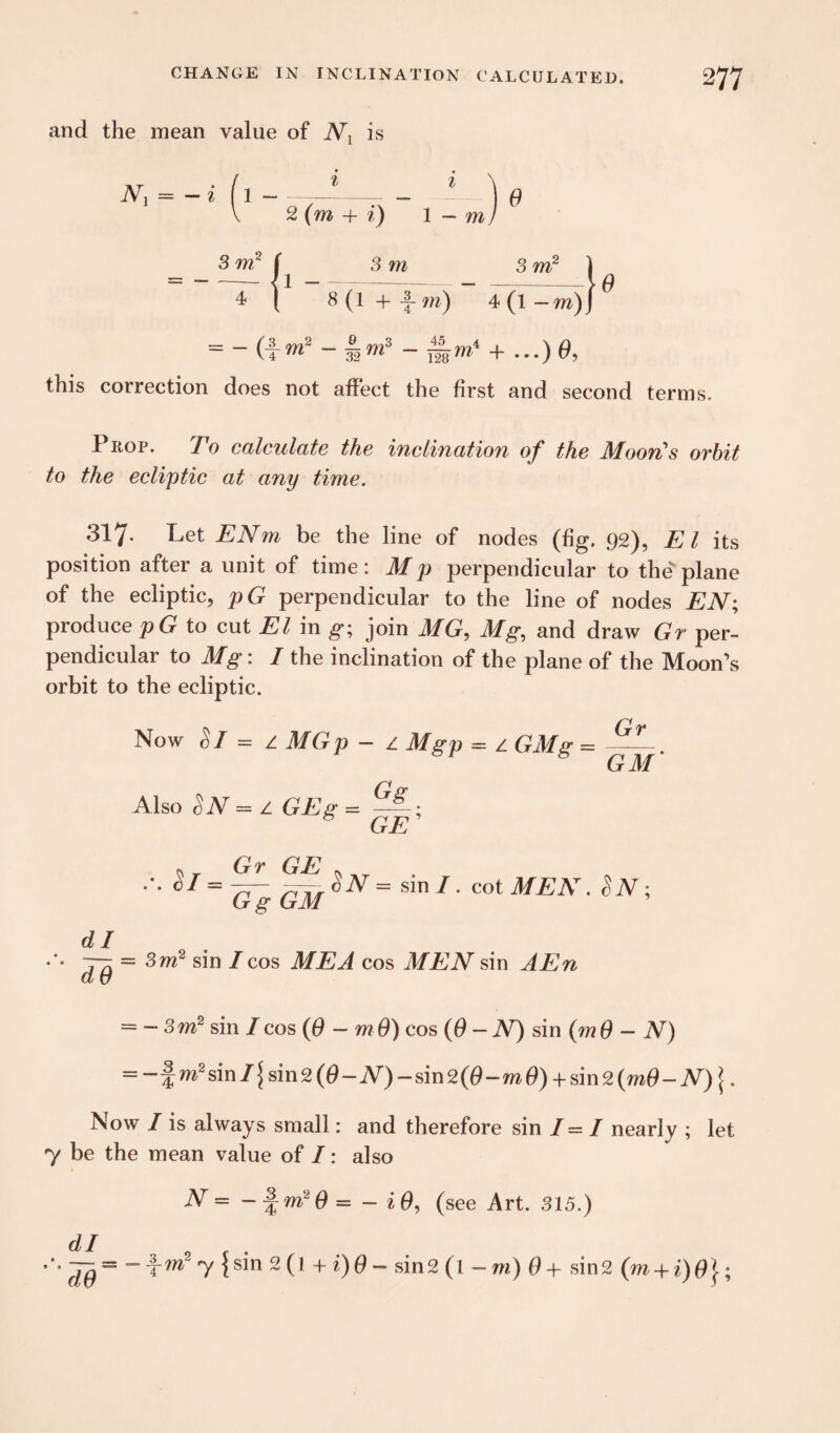 and the mean value of Nx is 1 - i 1 2 (m + i) 1 - m 9 this correction does not affect the first and second terms. Prop. To calculate the inclination of the Moon's orbit to the ecliptic at any time. 317- Pet ENm be the line of nodes (fig. 92), El its position after a unit of time: M p perpendicular to thev plane of the ecliptic, pG perpendicular to the line of nodes EN; produce pG to cut El in g; join MG, Mg, and draw Gr per¬ pendicular to Mg: I the inclination of the plane of the Moon’s orbit to the ecliptic. Now Si = z MGp - z Mgp = z GMg = - . GM dl — = 3m2 sin / cos ME A cos MEN sin AEn — — 3 m2 sin I cos ($ — m 9) cos (0 — N) sin (m 9 — N) = -%m2sml\sm2(9-N)-sm2(9-m9) + sm2(m9-N)\. Now I is always small : and therefore sin I — I nearly ; let 7 be the mean value of I: also dl d$ N = -§m29 = - i9, (see Art. 315.) = - fra2 7 {sin 2(1 + i)9- sin2(l -m) 0+ sin2 (m + i)9 j-;