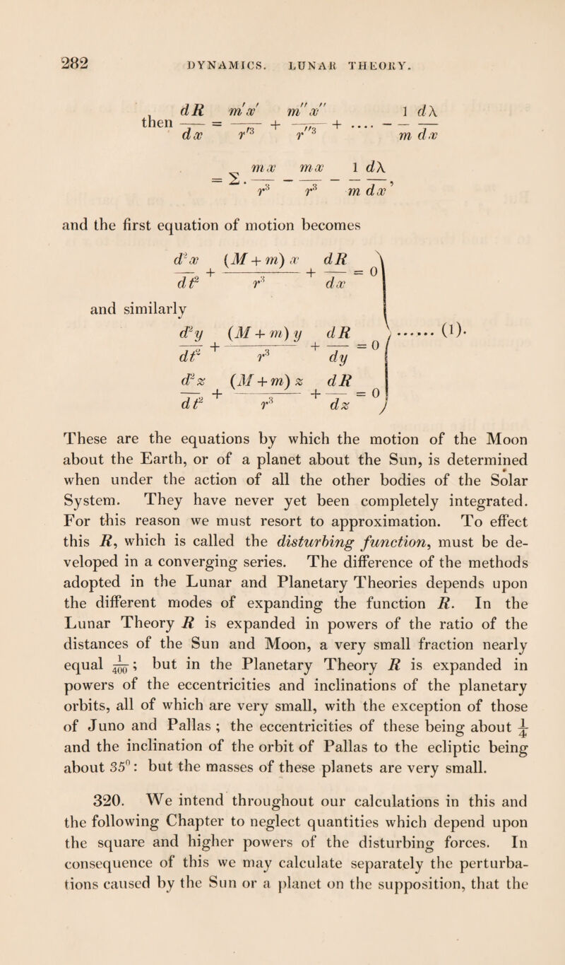 then dR dec mw n / f m at 1 dX r f3 + 3 + = 2. moo r moo m d oe 1 dX r° m doc' and the first equation of motion becomes doc (M+m)oc dR + ---+ dt2 and similarly doc d^y (M 4- m) y dR df + r3 + dy d2z (M + m)z dR + -+ CO- df r dz = 0 These are the equations by which the motion of the Moon about the Earth, or of a planet about the Sun, is determined when under the action of all the other bodies of the Solar System. They have never yet been completely integrated. For this reason we must resort to approximation. To effect this R, which is called the disturbing function, must be de¬ veloped in a converging series. The difference of the methods adopted in the Lunar and Planetary Theories depends upon the different modes of expanding the function R. In the Lunar Theory R is expanded in powers of the ratio of the distances of the Sun and Moon, a very small fraction nearly equal ^; but in the Planetary Theory R is expanded in powers of the eccentricities and inclinations of the planetary orbits, all of which are very small, with the exception of those of Juno and Pallas; the eccentricities of these being about ^ and the inclination of the orbit of Pallas to the ecliptic being about 35n: but the masses of these planets are very small. 320. We intend throughout our calculations in this and the following Chapter to neglect quantities which depend upon the square and higher powers of the disturbing forces. In consequence of this we may calculate separately the perturba¬ tions caused by the Sun or a planet on the supposition, that the