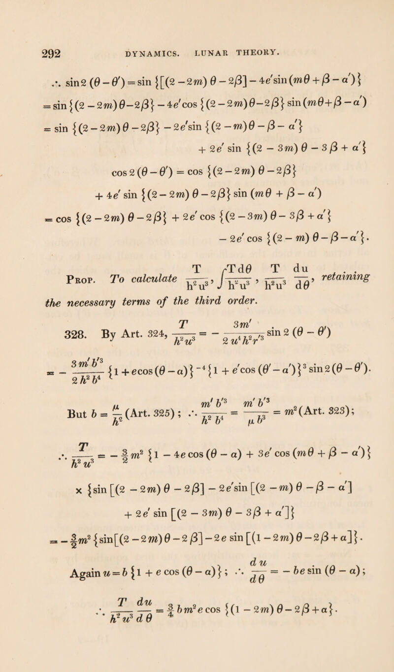 sin 2 (d - O') = sin {[(2 - 2 m) 0 - 2/3] - 4c'sin (mO + (S - a) } = sin{(2-2m)d-2/3}-4c'cos{(2-2m)d-2/3}sin(md+/3-a') = sin {(2 - 2m) d -2/3} - 2c'sin {(2-m)0-ft - a'} + 2 e sin { (2 — 3m) d — 3/3 +a } cos2 (0-0') = cos {(2-2m) 0-2/3} + 4>e sin {(2 - 2m) 0 - 2/3} sin (m 6 + /3- a) = cos {(2 -2m) 0-2/3} + 2e cos {(2 -3m) 3/3 + a'} — 2 e cos ^ (2 - m) d - /3 — ar}. T rTdd T du . Prop. To calculate ^0’ retaining the necessary terms of the third order. T 3m' . 328. By Art. 324,— = - ^-^sm 2 (0 - 0 ) s — ^^ {1 + ecos(0 — a) } ”4 51 + e’cos (0' — a )}3 sin2(0 — 0). „ m' 6 3 m b'3 N But 6 = ^ (Art. 325); m2(Art. 323); -3- 11 — 4c cos (d — ot) + 3c cos (m d + /3 - a')} x |sin [(2 - 2m) d - 2)3] - 2c sin [(2 -m) d -/3 - a] + 2c' sin [(2 — 3m) d - 3/3 + c/]} =s«|m2{sin[(2-2m)d-2/3]-2c sin [(l -2m) d -2/3 + a]}. Again w = 6 |l +ecos(0-a)}; .\ — = -6esin(0-a); T du K2 w5 d 0 = ^bm2e cos ^(l - 2m) d-2/3 + a}.