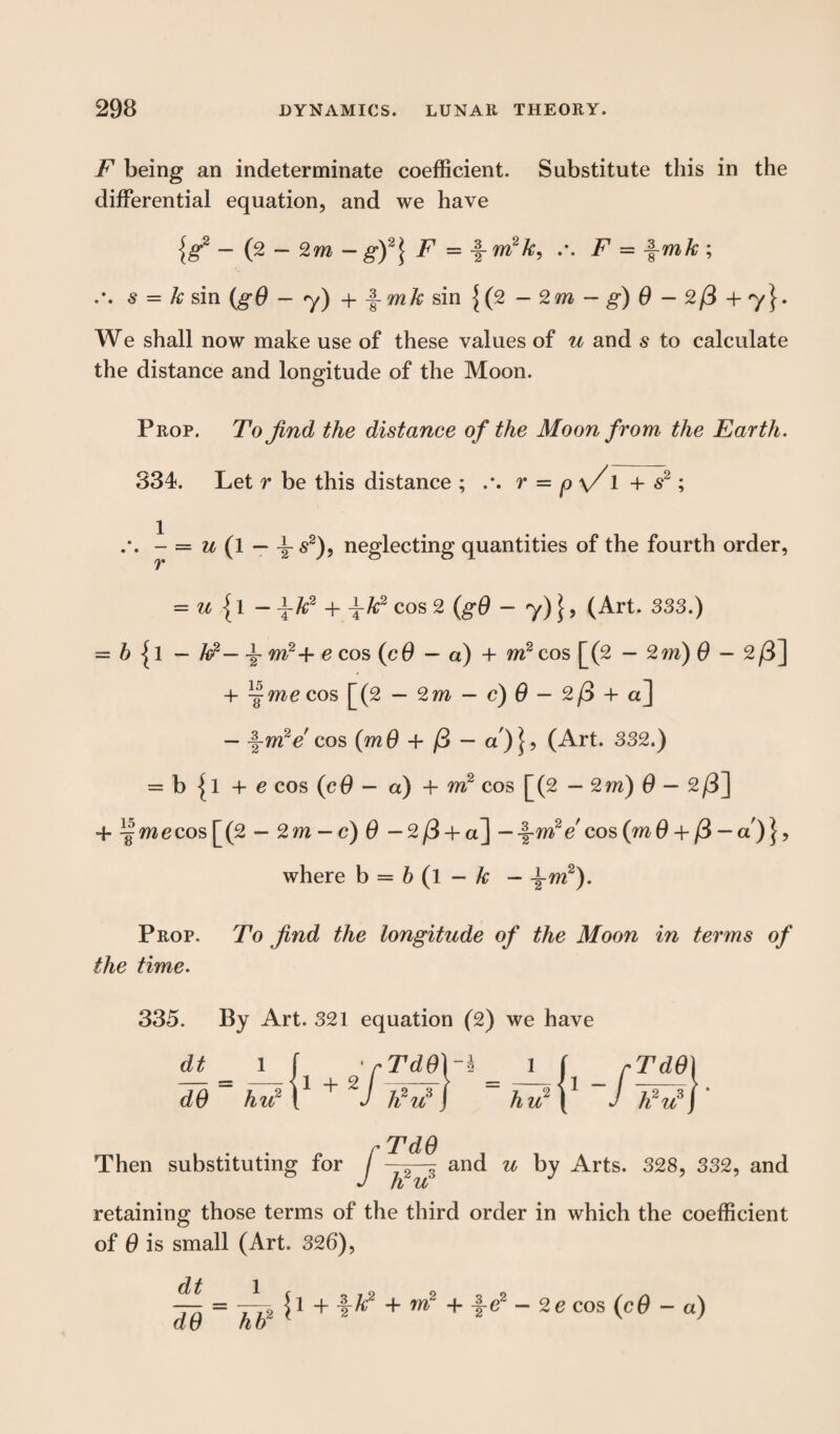 F being an indeterminate coefficient. Substitute this in the differential equation, and we have {g2 - (2 - 2m - g)2\ F = -f- m2 k, .-. F = \mk ; s = k sin (gO - y) + J-m& sin {(2 - 2m - g) 6 - 2/3 + 7}. We shall now make use of these values of u and s to calculate the distance and longitude of the Moon. Prop. To find the distance of the Moon from the Earth. 334. Let r be this distance ; r = p \/1 + s2; 1 r u (1 — \ s2), neglecting quantities of the fourth order, = u {1 — \k2 + \k2 cos 2 (gO — 7)} 5 (Art. 333.) = b {l — k2— \ m2+ e cos (cO — a) + m2 cos [(2 — 2m) 0 - 2/3] 4- ^ me cos [(2 — 2m -c) 0-2/3 +a] — -f-mVcos (m0 + /3 - a)j, (Art. 332.) = b {l + e cos (c0 - a) + m2 cos [(2 — 2m) 0 — 2/3] + k'mecos[(2 - 2m — c) 0 — 2/3 +a] — ^-m2e cos (mO + /3 — a')}, where b = b (l - k - \m2). Prop. To find the longitude of the Moon in terms of the time. 335. By Art. 321 equation (2) we have dt___ 1 | ' rTdd\~\ 1 f rTdO) dO hu2 V + J h2u3} hu2 ( J h2u3j TdO Then substituting for f ~ and u by Arts. 328, 332, and J ti u retaining those terms of the third order in which the coefficient of 0 is small (Art. 326), dt dO hb2 {1 + jrk2 + m2 + -f-e2 -2c cos (cO - a)