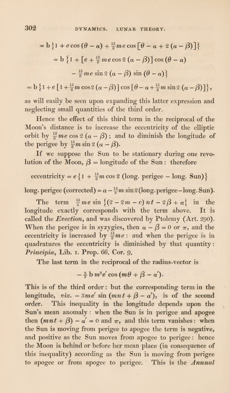 LUNAR THEORY. = b \ 1 4- e cos (0 - a) + —me cos [0 - a + 2 (a - /3)] } = b{l + [e + ^ me cos 2 (a — /3)] cos (0 - a) - f me sin 2 (a — /3) sin (0 - a)} = b \ 1 +e [l + ^m cos2 (a -/3)] cos [9 - a+ -§m sin2 (a as will easily be seen upon expanding this latter expression and neglecting small quantities of the third order. Hence the effect of this third term in the reciprocal of the Moon’s distance is to increase the eccentricity of the elliptic orbit by cos 2 (a - (3) ; and to diminish the longitude of the perigee by j-m sin 2 (a — /3). If we suppose the Sun to be stationary during one revo¬ lution of the Moon, /3 = longitude of the Sun : therefore eccentricity = + ^mcosS (long, perigee — long. Sun)} long, perigee (corrected) = a — ^m sin2(long.perigee—long. Sun). The term ^me sin J(2 — 2m — c) nt — 2/3 + a\ in the longitude exactly corresponds with the term above. It is called the Ejection, and was discovered by Ptolemy (Art. 290). When the perigee is in syzygies, then a — j@ = 0 or 7r, and the eccentricity is increased by jWie: and when the perigee is in quadratures the eccentricity is diminished by that quantity: Principia, Lib. i. Prop. 66. Cor. 9. The last term in the reciprocal of the radius-vector is — — b m2e cos (mO + /3 — a ). This is of the third order: but the corresponding term in the longitude, vi%. — Sme sin (mnt + /3 — a'), is of the second order. This inequality in the longitude depends upon the Sun’s mean anomaly : when the Sun is in perigee and apogee then (mnt + /3) — a — 0 and 7r, and this term vanishes: when the Sun is moving from perigee to apogee the term is negative, and positive as the Sun moves from apogee to perigee: hence the Moon is behind or before her mean place (in consequence of this inequality) according as the Sun is moving from perigee to apogee or from apogee to perigee. This is the Annual