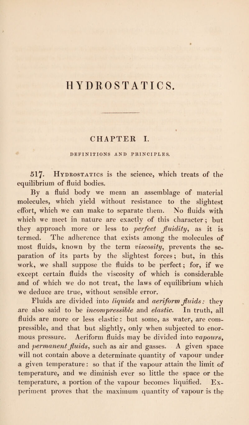 HYDROSTATICS. CHAPTER I. DEFINITIONS AND PRINCIPLES. 517* Hydrostatics is the science, which treats of the equilibrium of fluid bodies. By a fluid body we mean an assemblage of material molecules, which yield without resistance to the slightest effort, which we can make to separate them. No fluids with which we meet in nature are exactly of this character; but they approach more or less to perfect fluidity, as it is termed. The adherence that exists among the molecules of most fluids, known by the term viscosity, prevents the se¬ paration of its parts by the slightest forces; but, in this work, we shall suppose the fluids to be perfect; for, if we except certain fluids the viscosity of which is considerable and of which we do not treat, the laws of equilibrium which we deduce are true, without sensible error. Fluids are divided into liquids and aeriform fluids: they are also said to be incompressible and elastic. In truth, all fluids are more or less elastic: but some, as water, are com¬ pressible, and that but slightly, only when subjected to enor¬ mous pressure. Aeriform fluids may be divided into vapours, and permanent fluids, such as air and gasses. A given space will not contain above a determinate quantity of vapour under a given temperature: so that if the vapour attain the limit of temperature, and we diminish ever so little the space or the temperature, a portion of the vapour becomes liquified. Ex¬ periment proves that the maximum quantity of vapour is the