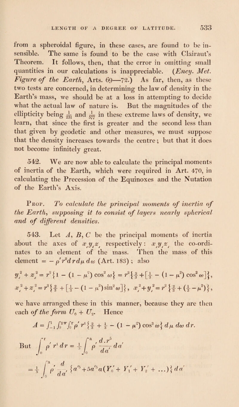 from a spheroidal figure, in these cases, are found to be in¬ sensible. The same is found to be the case with Clairaut’s Theorem. It follows, then, that the error in omitting small quantities in our calculations is inappreciable. (Ency. Met. Figure of the Earth, Arts. 69—72.) As far, then, as these two tests are concerned, in determining the law of density in the Earth’s mass, we should be at a loss in attempting to decide what the actual law of nature is. But the magnitudes of the ellipticity being L anc| _I_ jn these extreme laws of density, we learn, that since the first is greater and the second less than that given by geodetic and other measures, we must suppose that the density increases towards the centre; but that it does not become infinitely great. 542. We are now able to calculate the principal moments of inertia of the Earth, which were required in Art. 470, in calculating the Precession of the Equinoxes and the Nutation of the Earth’s Axis. Prop. To calculate the principal moments of inertia, of the Earth, supposing it to consist of layers nearly spherical and of different densities. 543. Let A, i?, C be the principal moments of inertia about the axes of ocypz^ respectively: xy%t the co-ordi¬ nates to an element of the mass. Then the mass of this element = — p Fdrdfx dw (Art. 183) ; also y? + 2 9 SB + SS 1 ' / = r2 {1 - (1 - p) cos2 co] - r2 {1 + [t - (1 - fj.2) cos2 ft>] \, = ^ {f + [t - ('1 - M2) sin2 ^«.] }, (c]1+y?=r2\i + (\-,/)}, we have arranged these in this manner, because they are then each of the form U0 + U2. Hence A = ff f027rfjp'r* {t + 3- - (l - fiz) cos2 (1)} du dco dr. i 5 {a'5+5a5a(Y0'+ F/+ Y2' + But