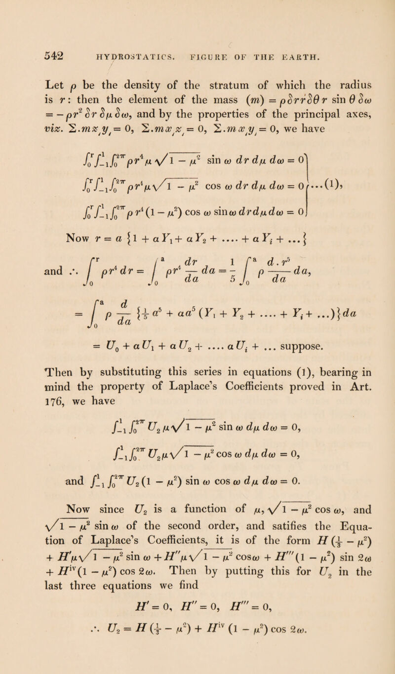 Let p be the density of the stratum of which the radius is r: then the element of the mass (m) — p^rrSO r sin0<5o) = - pr2 Sr S/llSco, and by the properties of the principal axes, viz. 'E.mzy0, 'L.moc ar = 0, H.mxty= 0, we have /o7-\rrV \/1 — /u2 sin to dr d/u dco = (f KUrpr^V^ fj.2 cos co dr d/u dco — Or*** fo f~ \ fo^P riC1 ~ M2) cos w sina) drd/udco = 0 Now r — cl 11 -+• cl Y\ 4* cl Y2 + .... -f- cl Y^ 4- ... | {i«5 4- aa&{Yx +Y2+ .... 4- F,+ ,..)}«*« = ^0 + a ^ 4- a f/2 4- .... a £7^ + ... suppose. Then by substituting this series in equations (l), bearing in mind the property of Laplace’s Coefficients proved in Art. 176, we have /-1 fo* U2 M\/1 ~ /Y sin co dfx doo = 0, /-i/027r U2ix\/1 - fj2 cos co d/u dco = 0, and /- if^O — yu2) sin a) cos co d/u dco = 0. Now since U2 is a function of /u, \/1 — /u2 cos a), and v/T — yu2 sin co of the second order, and satifies the Equa¬ tion of Laplace’s Coefficients, it is of the form H (t “ ^2) 4- H'ij.\/ 1 - y2 sin co 4-LT'Vv/ 1 - cos co 4- H( 1 - /Y) sin 2o> 4- Hlv(l - /u2) cos 2o>. Then by putting this for U2 in the last three equations we find Hf = 0, H = 0, H = 0, .*. U2 = H{\- yU°~) 4- tfiV (1 - yu2) COS 20).