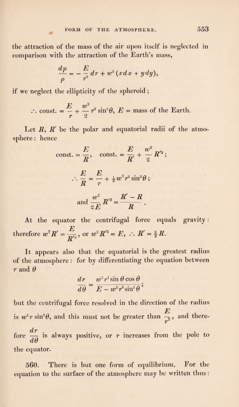 the attraction of the mass of the air upon itself is neglected in comparison with the attraction of the Earth’s mass, — = — — dr + w2 (oodx + ydy), p r2 if we neglect the ellipticity of the spheroid; const. = — -i- — r2 sin20, E = mass of the Earth. r 2 Let R, R’ be the polar and equatorial radii of the atmo¬ sphere : hence E const. = R E iv2 const. = —, + — it2; E E 2 2 • 2 a — =-1- 4-w r sin40; R r and ?Lr^R'-R 2E R At the equator the centrifugal force equals gravity: therefore w~R' E R 7, or wR'3=E, R' = \R> 'a It appears also that the equatorial is the greatest radius of the atmosphere: for by differentiating the equation between r and 0 dr wrV sin 0 cos 0 dO E - w2r sin2 0 but the centrifugal force resolved in the direction of the radius E . _ is w2r sin2^, and this must not be greater than , and there- r dr . fore — is always positive, or r increases from the pole to du the equator. 560. There is but one form of equilibrium. For the equation to the surface of the atmosphere may be written thus: