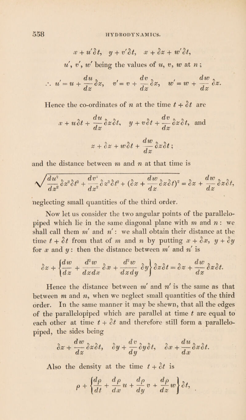 x + uSt, y -f v'St, x + Sz + w St, u, v', w being the values of u, v, w at n; j d u ^ U = U + — CZ, dz dv dz V = V + — Sz, , dw . w = w + —- cz. dz Hence the co-ordinates of n at the time t 4- St are x + u^t+~y + vSt + — $z$t, and dz dz dw z + Sz + wSt + —— SzSt; dz and the distance between m and n at that time is —j*Zt + —th*se+{l* + = Sz + dz2 dz2 dz dz neglecting small quantities of the third order. Now let us consider the two angular points of the parallelo- piped which lie in the same diagonal plane with m and n: we shall call them m and n : we shall obtain their distance at the time t + St from that of m and n by putting x + Sx, y + Sy for x and y: then the distance between vri and n is .. Idw d2w » dr w . cz + {-—i- -—— ex + ——- cy ! dz dzdx dzdy ■ SzSt — Sz -1-SzSt. dz Hence the distance between m and nr is the same as that between m and n, when we neglect small quantities of the third order. In the same manner it may be shewn, that all the edges of the parallelopiped which are parallel at time t are equal to each other at time t + St and therefore still form a parallelo¬ piped, the sides being Sz + SzSt, dz c*y+-r- SySt, Sx + —SivSt. dy ' dx Also the density at the time t + St is