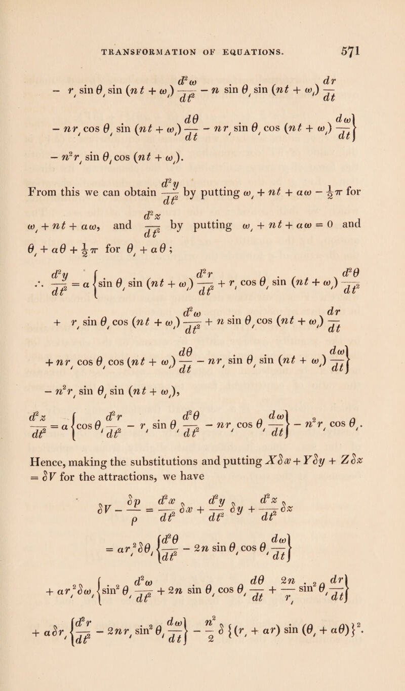. - . , x d2co . .. . , , * ar - r/ sin 0/ sin (n t + to) -- — 22 sin 0/ sin (nt + wj ~ dr dt2 dO dt dO , dw\ — nr/ cos 0/ sin (nt + to) —-- nrf sin 0/ cos (nt + to) —- > 1 ‘ dt ‘ dt) - n2r/ sin 0/cos (nt + to). d2 y From this we can obtain | by putting to{ + nt 4- ato - ^7r for ct z d2* 0^ + 22^+aw, and by putting w, + 22^ + aw = 0 and d z 0t + a 6 + J 7r for + a 0 ; d2y f . . d2r a •/ * \ ^ ^ -~~2 = a <sin sin (22^ + w) —^ + r cos 0/ sin (22^ + wj cl t I cfc t dt djz + r sin 0 cos (22^ + to ) —- + 22 sin 0 cos (22^ + w ) — ' ' 'dr dt . x d0 • a • f * \ -F 22^ cos cos (22^ + Wy) — — »r; sin 0, sin (22? + w) — 2 - 222r/ sin sin (22^-1- w,), dr d2z df [ d?r . d20 a da)l 2 p = “ |cos 5? r's,n d? - wr-cos dip M r'cos 9‘ ■ Hence, making the substitutions and putting YSy + ZSz = $F for the attractions, we have 3F- cSp d2a? ^ d2y * d2# dtf d£2 df % na fd*° = «r 222 sin 0 cos 0 M 'd</ + f d2w „ „ dO 2n . drj + ar^w,|sin2— + 2w sin 0, cos 0,— + — sm 0,— J a^r - 2»r( sin2 0,~ + »r) sin (&, + «0)}J-
