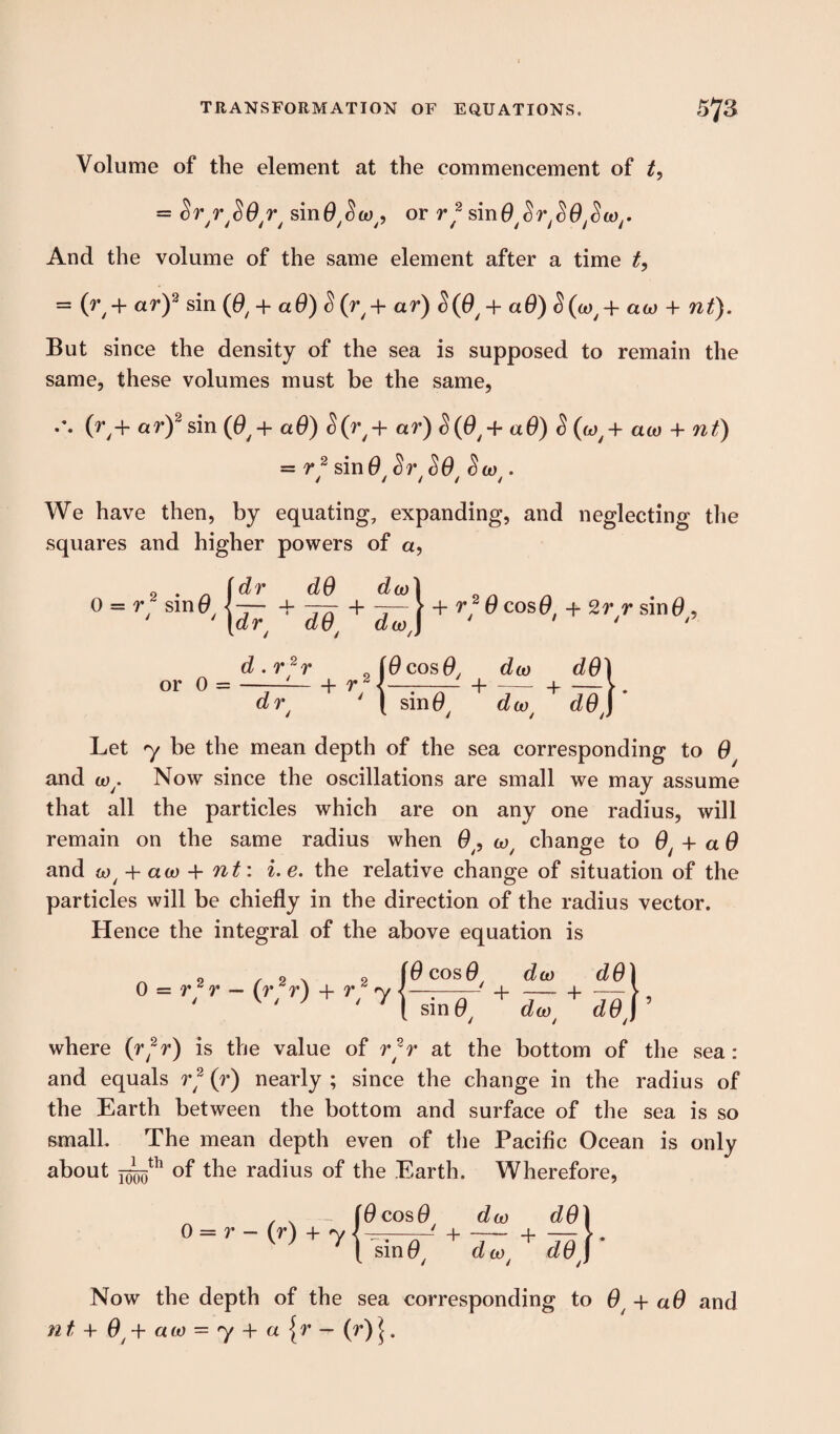 Volume of the element at the commencement of t, = Sr/r/S0r/ sinO^co^ or r~ sinO^r^Q^w,. And the volume of the same element after a time t, = (r + ar)2 sin (0, + aO) S(r/ + ar) S(0/ + ad) <5(0*,+ aw + nt). But since the density of the sea is supposed to remain the same, these volumes must be the same, (ry+ ar)2 sin (0y + aO) £(ry + ar) <§(0y + aO) <5(wy + aw + nt) = rj sin 0/Sr/SO/ Sco/. We have then, by equating, expanding, and neglecting the squares and higher powers of a, 0 = r2 sin0 - dr dO dev dr dO + da) | + r2 0 cos 0t + 2 rr sin 0y, or d.rjr iOcosO, doo dO) ~d7T + r‘\^ + d^t + dey Let 7 be the mean depth of the sea corresponding to 0y and wy. Now since the oscillations are small we may assume that all the particles which are on any one radius, will remain on the same radius when 0/9 wy change to 0/ -h aO and wy + aw + nt: i. e. the relative change of situation of the particles will be chiefly in the direction of the radius vector. Hence the integral of the above equation is 0 = r2 r — (r2r) + r2 7 - 0 cos 6 sin 0 + dco dO) da7 + de\ ’ / // where (rfr) is the value of r2r at the bottom of the sea: and equals r2 (r) nearly ; since the change in the radius of the Earth between the bottom and surface of the sea is so small. The mean depth even of the Pacific Ocean is only about j^th of the radius of the Earth. Wherefore, Now the depth of the sea corresponding to 0 -\-a6 and nt + 0 + aa> = 7 + a{r — (r) ^.