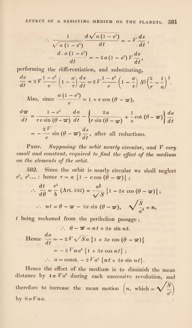 d\/a( 1 - e~) ds dt dt ’ \/ a (l - e2) d. a (l — e~) dt performing the differentiation, and substituting, . .ds = -2o(l - e2)V—, dt de l — e2 — = 2 V- dt e 1 a ds r) dt = 2V 1 — d a 1 - - - -- , N X 1 \ 2 ,r a. ., . a (1 - e2) Also, since -- = 1 + e cos (0 - •&), d'ff dt 1 — e~ da t 2 a re sin (0 - -sr) dt (r sin (0 - w) e . ds -sin (0 — rsr) — , after all reductions. e dt + - cot (0 - 'sr) } ^ I Prop. Supposing the orbit nearly circular, and V very small and constant, required to find the effect of the medium on the elements of the orbit. 582. Since the orbit is nearly circular we shall neglect e2, e3... : hence r = a {l - e cos (6 - *2r)| ; dt r2  <L9~ h (Art242) = ~Tg {l -2e cos (9 — ■zr) J; nt = 9 - nr - 2e sin (9 — ■&■), = n. a t being reckoned from the perihelion passage ; .*. 0 — nr — nt + 2e sin nt. Hence ^ = - 2 Vy/Sa 11 + 3e cos (6 -w)\ = — 2 f naz {1 + 3e cos nt} ; a = const. — 2 ^ a2 \nt 4- 3e sin nt}. Hence the effect of the medium is to diminish the mean distance by 4?r Va2 during each successive revolution, and therefore to increase the mean motion (n, which = by 67rVna. a