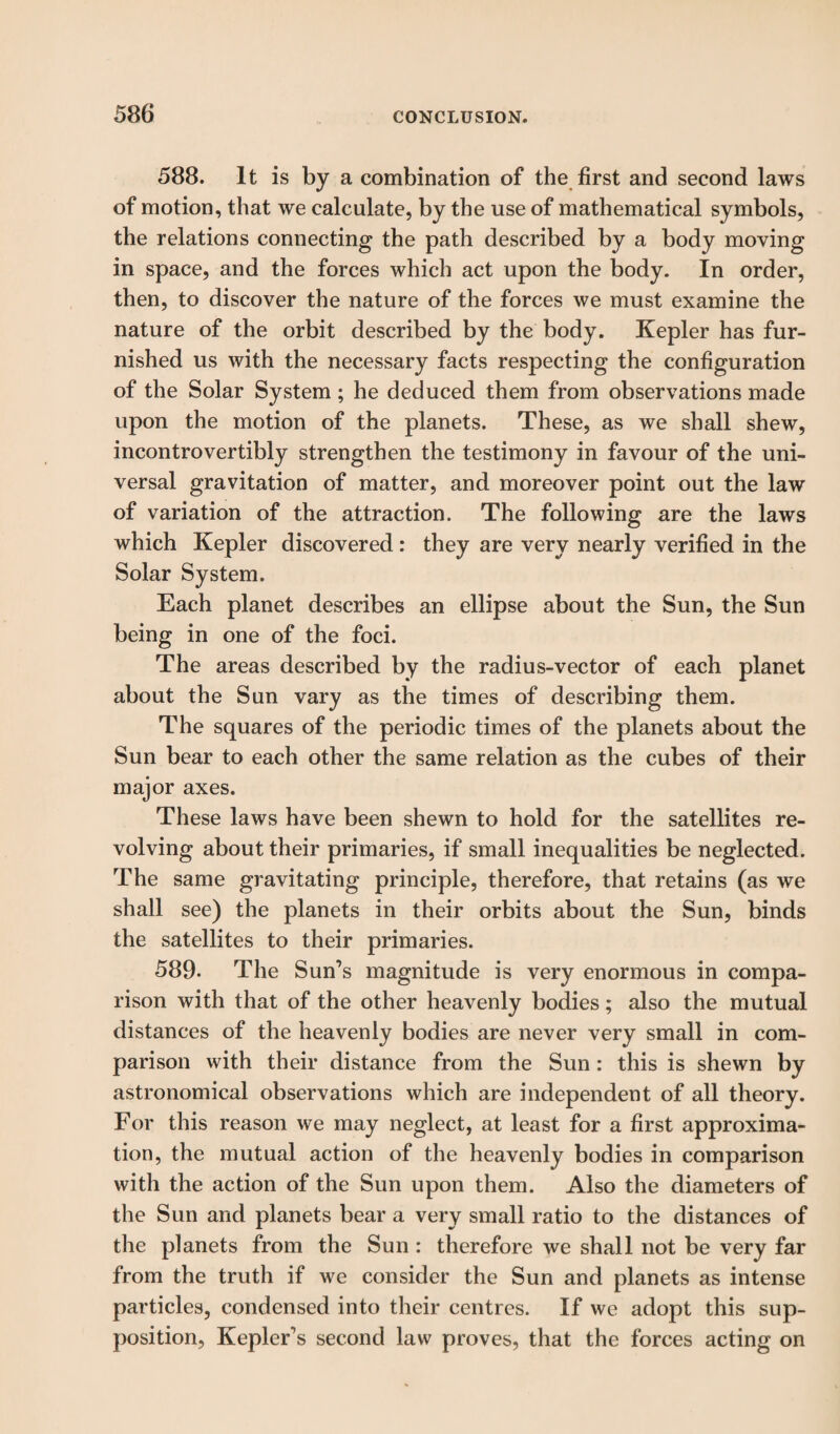 588. It is by a combination of the first and second laws of motion, that we calculate, by the use of mathematical symbols, the relations connecting the path described by a body moving in space, and the forces which act upon the body. In order, then, to discover the nature of the forces we must examine the nature of the orbit described by the body. Kepler has fur¬ nished us with the necessary facts respecting the configuration of the Solar System; he deduced them from observations made upon the motion of the planets. These, as we shall shew, incontrovertibly strengthen the testimony in favour of the uni¬ versal gravitation of matter, and moreover point out the law of variation of the attraction. The following are the laws which Kepler discovered : they are very nearly verified in the Solar System. Each planet describes an ellipse about the Sun, the Sun being in one of the foci. The areas described by the radius-vector of each planet about the Sun vary as the times of describing them. The squares of the periodic times of the planets about the Sun bear to each other the same relation as the cubes of their major axes. These laws have been shewn to hold for the satellites re¬ volving about their primaries, if small inequalities be neglected. The same gravitating principle, therefore, that retains (as we shall see) the planets in their orbits about the Sun, binds the satellites to their primaries. 589- The Sun’s magnitude is very enormous in compa¬ rison with that of the other heavenly bodies; also the mutual distances of the heavenly bodies are never very small in com¬ parison with their distance from the Sun : this is shewn by astronomical observations which are independent of all theory. For this reason we may neglect, at least for a first approxima¬ tion, the mutual action of the heavenly bodies in comparison with the action of the Sun upon them. Also the diameters of the Sun and planets bear a very small ratio to the distances of the planets from the Sun : therefore we shall not be very far from the truth if we consider the Sun and planets as intense particles, condensed into their centres. If we adopt this sup¬ position, Kepler’s second law proves, that the forces acting on