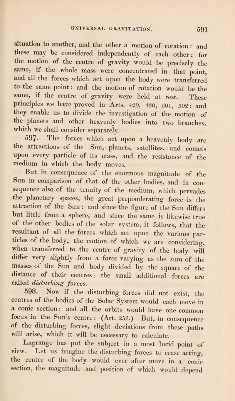 situation to another, and the other a motion of rotation : and these may be considered independently of each other; for the motion of the centre of gravity would be precisely the same, if the whole mass were concentrated in that point, and all the forces which act upon the body were transferred to the same point: and the motion of rotation would be the same, if the centre of gravity were held at rest. These principles we have proved in Arts. 429, 430, 501, 502: and they enable us to divide the investigation of the motion of the planets and other heavenly bodies into two branches, which we shall consider separately. 597* The forces which act upon a heavenly body are the attractions of the Sun, planets, satellites, and comets upon every particle of its mass, and the resistance of the medium in which the body moves. But in consequence of the enormous magnitude of the Sun in comparison of that of the other bodies, and in con¬ sequence also of the tenuity of the medium, which pervades the planetary spaces, the great preponderating force is the attraction of the Sun : and since the figure of the Sun differs but little from a sphere, and since the same is likewise true of the other bodies of the solar system, it follows, that the resultant of all the forces which act upon the various par¬ ticles of the body, the motion of which we are considering, when transferred to the centre of gravity of the body will differ very slightly from a force varying as the sum of the masses of the Sun and body divided by the square of the distance of their centres: the small additional forces are called disturbing forces. 598. Now if the disturbing forces did not exist, the centres of the bodies of the Solar System would each move in a conic section : and all the orbits would have one common focus in the Sun’s centre: (Art. 252.) But, in consequence of the disturbing forces, slight deviations from these paths will arise, which it will be necessary to calculate. Lagrange has put the subject in a most lucid point of view. Let us imagine the disturbing forces to cease acting, the centre of the body would ever after move in a conic section, the magnitude and position of which would depend