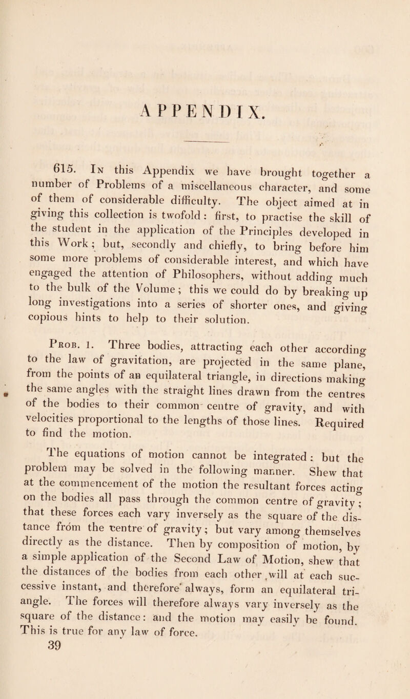 615. In this Appendix we have brought together a numbel ol Problems of a miscellaneous character, and some of them of considerable difficulty. The object aimed at in giving this collection is twofold : first, to practise the skill of the student in the application of the Principles developed in this Work; but, secondly and chiefly, to bring before him some more problems of considerable interest, and which have engaged the attention of Philosophers, without adding much to the bulk of the Volume; this we could do by breaking up long investigations into a series of shorter ones, and gitino- copious hints to help to their solution. Prob. 1. Three bodies, attracting each other according to the law of gravitation, are projected in the same planed from the points of an equilateral triangle, in directions making » the same angles with the straight lines drawn from the centres of the bodies to their common centre of gravity, and with velocities proportional to the lengths of those lines. ’ Required to And the motion. The equations of motion cannot be integrated : but the problem may be solved in the following manner. Shew that at the commencement of the motion the resultant forces acting on the bodies all pass through the common centre of gravity*; that these forces each vary inversely as the square of the dis¬ tance from the centre of gravity; but vary among themselves directly as the distance. Then by composition of motion, by a simple application of the Second Law of Motion, shew that the distances of the bodies from each other twill at each suc¬ cessive instant, and therefore’always, form an equilateral tri¬ angle. i he forces will therefore always vary inversely as the square of the distance: and the motion may easily be found This is true for any law of force. 39