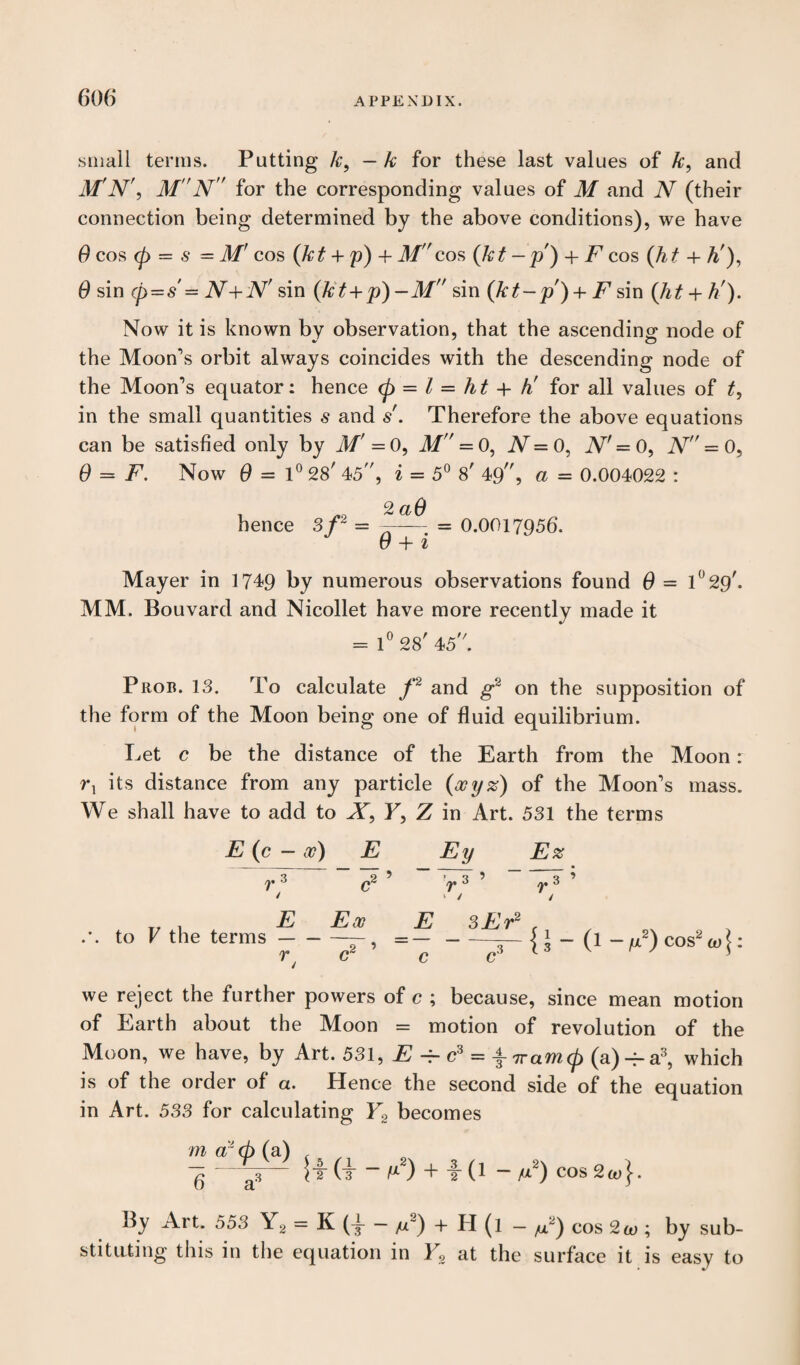 small terms. Putting k, — k for these last values of k, and M'N', M N for the corresponding values of M and N (their connection being determined by the above conditions), we have 0 cos <p = s = M' cos (kt + p) + M cos (kt -p) + F cos (ht + A'), 0 sin (p=s'= N+N' sin (kt+p)-M sin (kt-p) + F sin (ht + h'). Now it is known by observation, that the ascending node of the Moon's orbit always coincides with the descending node of the Moon's equator: hence (p = l — ht + h' for all values of t, in the small quantities s and s'. Therefore the above equations can be satisfied only by M' = 0, M =0, N — 0, N' = 0, N = 0, 0 = F. Now 0=1° 28' 45, i = 5° 8' 49, a = 0.004022 : hence 2 aO --= 0.0017956. 6 + 1 Mayer in 1749 by numerous observations found 0 = 1 °29'. MM. Bouvard and Nicollet have more recently made it = 1° 28' 45. Prop. 13. To calculate f2 and g2 on the supposition of the form of the Moon being one of fluid equilibrium. Let c be the distance of the Earth from the Moon: rx its distance from any particle (ocyz) of the Moon's mass. We shall have to add to X, F, Z in Art. 531 the terms E (c — a?) E Ey E% 3 / 2 ’ cr 1 V CO V# 1 ^ CO V# T, , E Ex E 3Er2 f to V the terms- r 9 f c £.3 (1 we reject the further powers of c ; because, since mean motion of Earth about the Moon = motion of revolution of the Moon, we have, by Art. 531, E -f- c3 = \iramp (a)-^a3, which is of the order of a. Hence the second side of the equation in Art. 533 for calculating Y2 becomes ma 'cbia.) , ^ (i* “ ^2) + T (1 - M2) COS 2w(. By Art. 553 Y2 = K — //“) 4- II (1 — ^“) cos 2co ; by sub¬ stituting this in the equation in V2 at the surface it is easy to