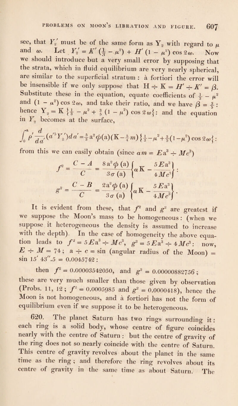 see, that Y2 must be of the same form as Y2 with regard to fx and a,. Let Y2r = K' (L - M2) + H' (1 - M2) cos 2W. Now we should introduce but a very small error by supposing that the strata, which in fluid equilibrium are very nearly spherical, are similar to the superficial stratum : a fortiori the error will be insensible if we only suppose that H ~ K = H' -f- K’ = /3. Substitute these in the equation, equate coefficients of -i- - p and (l - (U2) cos and take their ratio, and we have f3 = 4-: hence Y2 = K j-i- - M2 + \ (1 - g~) cos 2co\: and the equation in Y2 becomes at the surface, f0 P da'(a ^ 2 .)^a ~ 3 a20(a)(^“Tw) + ~fx) cos 2co J : we can easily obtain (since am = E a3^ f = C - A 8 a2 <p (a) a K 5Ea3\ C 3cr (a) 4 Me3) g2 = C - B 2a2<p (a) ' aK- 5Ea3\ C 3(j (a) 4Me3) ' It is evident from these, that p and g2 are greatest if we suppose the IMoon s mass to be homogeneous i (when we suppose it heterogeneous the density is assumed to increase with the depth). In the case of homogeneity the above equa¬ tion leads to /2 = 5£sl3 -t- Mc\ g2 = 5Ea3 + : now, E M = 74 ; a -i- c = sin (angular radius of the Moon) = sin 15' 43.5 = 0.0045742 : then f = 0.00003542050, and g2 = 0.00000882756 ; these aie veiy much smaller than those given bv observation (Probs. 11, 12 ; f = 0.0005985 and g2 = 0.0000418), hence the Moon is not homogeneous, and a fortiori has not the form of equilibrium even if we suppose it to be heterogeneous. 620. The planet Saturn has two rings surrounding it: each ring is a solid body, whose centre of figure coincides nearly with the centre of Saturn : but the centre of gravity of the ring does not so nearly coincide with the centre of Saturn. This centre of gravity revolves about the planet in the same time as the ring ; and therefore the ring revolves about its centre of gravity in the same time as about Saturn. The