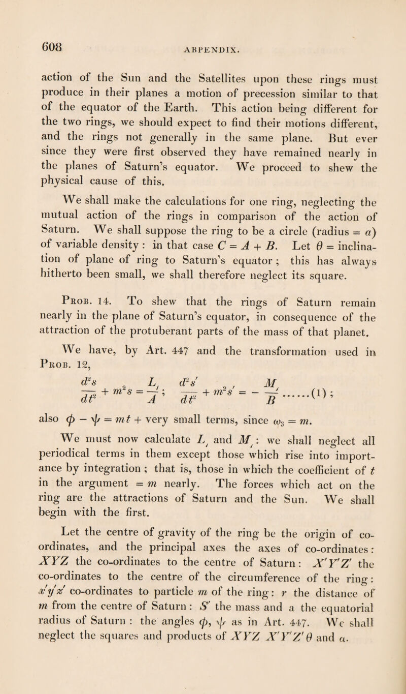 ABPENDIX. action of the Sun and the Satellites upon these rings must produce in their planes a motion of precession similar to that of the equator of the Earth. This action being different for the two rings, we should expect to find their motions different, and the rings not generally in the same plane. But ever since they were first observed they have remained nearly in the planes of Saturn’s equator. We proceed to shew the physical cause of this. We shall make the calculations for one ring, neglecting the mutual action of the rings in comparison of the action of Saturn. We shall suppose the ring to be a circle (radius = a) of variable density : in that case C = A + B. Let 0 = inclina¬ tion of plane of ring to Saturn’s equator ; this has always hitherto been small, we shall therefore neglect its square. Prob. 14. To shew that the rings of Saturn remain nearly in the plane of Saturn’s equator, in consequence of the attraction of the protuberant parts of the mass of that planet. We have, by Art. 447 and the transformation used in Prob. 12, d~s d? 2 L, + ms = —-; A + m2 s' y also <p - \js = mt + very small terms, since co3 = m. We must now calculate L/ and M : we shall neglect all periodical terms in them except those which rise into import¬ ance by integration ; that is, those in which the coefficient of t in the argument = m nearly. The forces which act on the ring are the attractions of Saturn and the Sun. We shall begin with the first. Let the centre of gravity of the ring be the origin of co¬ ordinates, and the principal axes the axes of co-ordinates: XYZ the co-ordinates to the centre of Saturn: X'Y'Z' the co-ordinates to the centre of the circumference of the rine’: a* y % co-ordinates to particle m of the ring: r the distance of m from the centre of Saturn : S' the mass and a the equatorial radius of Saturn : the angles 0, \/s as in Art. 447. We shall neglect the squares and products of XYZ X'Y'Z' 0 and a.