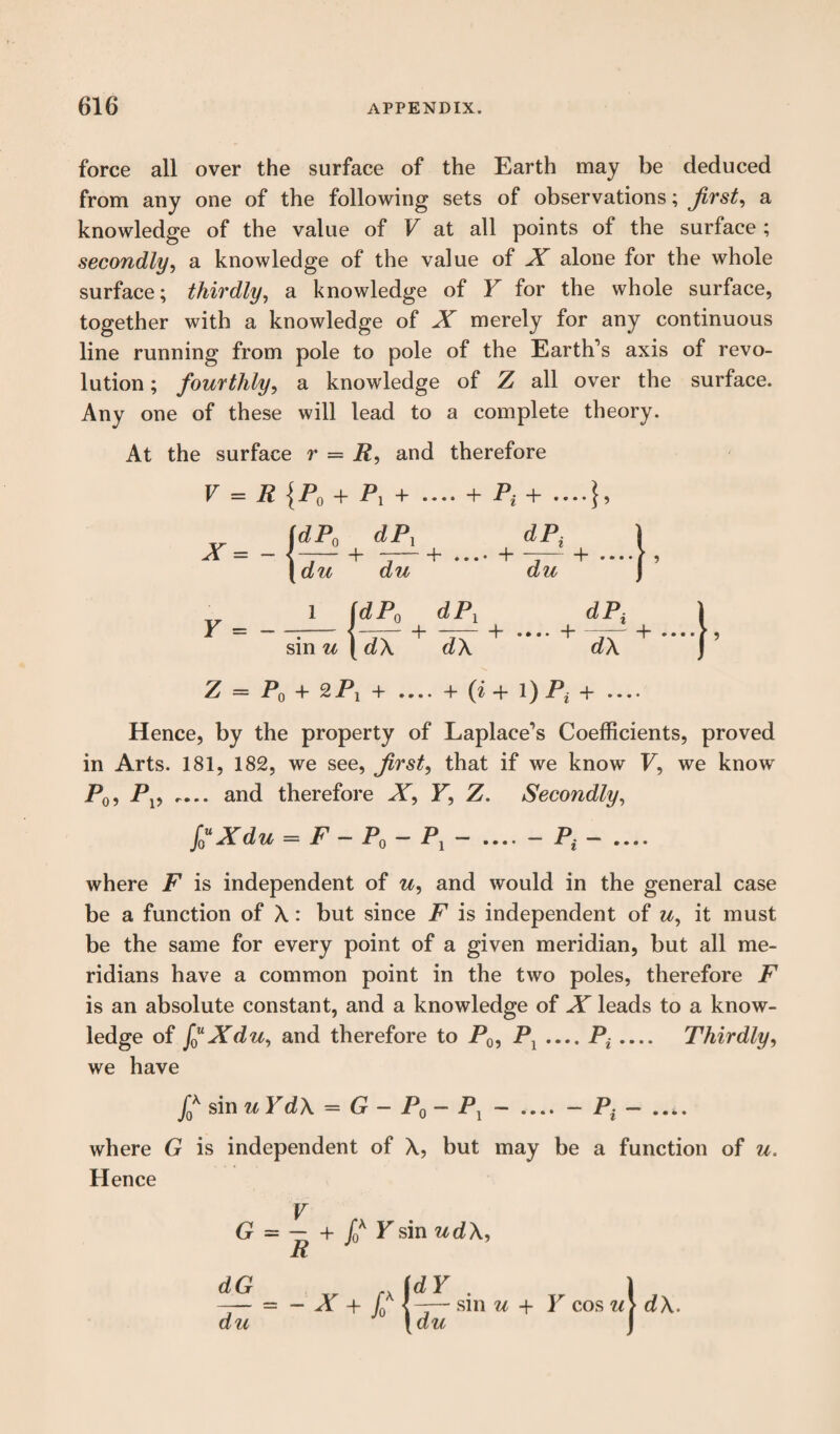 force all over the surface of the Earth may be deduced from any one of the following sets of observations; first, a knowledge of the value of V at all points of the surface; secondly, a knowledge of the value of X alone for the whole surface; thirdly, a knowledge of Y for the whole surface, together with a knowledge of X merely for any continuous line running from pole to pole of the Earth’s axis of revo¬ lution ; fourthly, a knowledge of Z all over the surface. Any one of these will lead to a complete theory. At the surface r = R, and therefore V = R {P0 + P, + .... + Pt+ l [dPo + sin u ( dX dPx dX Z — Pq + 2Pi + .... + (i -f- 1) Pt + .... Hence, by the property of Laplace’s Coefficients, proved in Arts. 181, 182, we see, first, that if we know F, we know P0, Pv .... and therefore X, F, Z. Secondly, f0uXdu = F - Pq - Pj — _- P{ -_ where F is independent of u, and would in the general case be a function of A: but since F is independent of u, it must be the same for every point of a given meridian, but all me¬ ridians have a common point in the two poles, therefore F is an absolute constant, and a knowledge of X leads to a know¬ ledge of f0uXdu, and therefore to P0, Pl P* Thirdly, we have ff sin u Yd X = G- P0 - P1 where G is independent of A, but may be a function of u. Hence + f0K Ysin udA, dG du - X + d dY du sin u + Y cos '.os wj dX.
