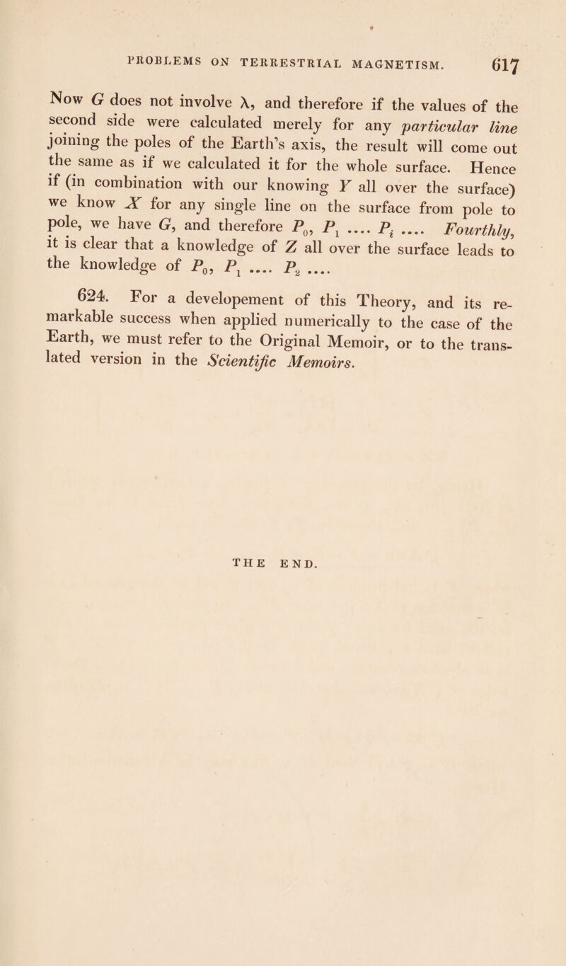 Now G does not involve A, and therefore if the values of the second side were calculated merely for any particular line joining the poles of the Earth’s axis, the result will come out the same as if we calculated it for the whole surface. Hence if (in combination with our knowing Y all over the surface) we know X for any single line on the surface from pole to pole, we have G, and therefore P0, Pl .... p. .... Fourthly, it is clear that a knowledge of Z all over the surface leads to the knowledge of P0, P1 .... P2 .... 624. For a dev elopement of this Theory, and its re¬ markable success when applied numerically to the case of the Earth, we must refer to the Original Memoir, or to the trans¬ lated version in the Scientific Memoirs. THE END.