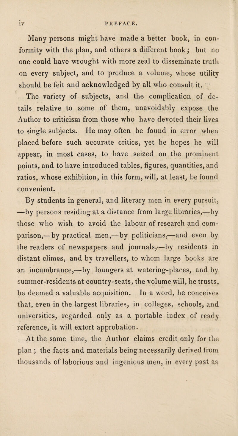 Many persons might have made a better book, in con¬ formity with the plan, and others a different book; but no one could have wrought with more zeal to disseminate truth on every subject, and to produce a volume, whose utility should be felt and acknowledged by all who consult it. The variety of subjects, and the complication of de¬ tails relative to some of them, unavoidably expose the Author to criticism from those who have devoted their lives to single subjects. He may often be found in error when placed before such accurate critics, yet he hopes he will appear, in most cases, to have seized on the prominent points, and to have introduced tables, figures, quantities, and ratios, whose exhibition, in this form, will, at least, be found convenient. By students in general, and literary men in every pursuit, —by persons residing at a distance from large libraries,—by those who wish to avoid the labour of research and com¬ parison,—by practical men,—by politicians,—and even by the readers of newspapers and journals,—by residents in distant climes, and by travellers, to whom large books are an incumbrance,—by loungers at watering-places, and by summer-residents at country-seats, the volume will, he trusts, be deemed a valuable acquisition. In a word, he conceives that, even in the largest libraries, in colleges, schools, and universities, regarded only as a portable index of ready reference, it will extort approbation. At the same time, the Author claims credit only for the plan ; the facts and materials being necessarily derived from thousands of laborious and ingenious men, in every past as