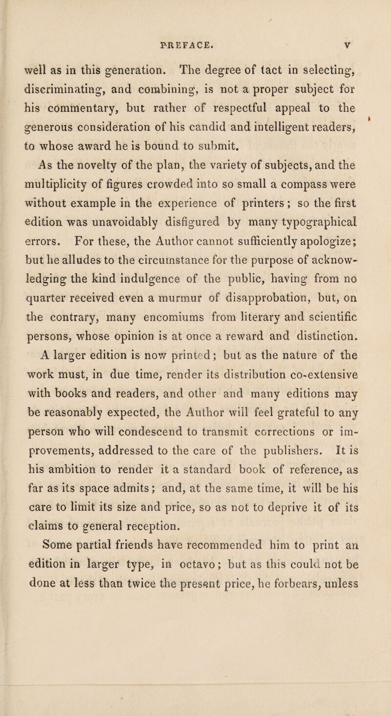 well as in this generation. The degree of tact in selecting, discriminating, and combining, is not a proper subject for his commentary, but rather of respectful appeal to the generous consideration of his candid and intelligent readers, to whose award he is bound to submit. As the novelty of the plan, the variety of subjects, and the multiplicity of figures crowded into so small a compass were without example in the experience of printers; so the first edition was unavoidably disfigured by many typographical errors. For these, the Author cannot sufficiently apologize; but he alludes to the circumstance for the purpose of acknow¬ ledging the kind indulgence of the public, having from no quarter received even a murmur of disapprobation, but, on the contrary, many encomiums from literary and scientific persons, whose opinion is at once a reward and distinction. A larger edition is now printed; but as the nature of the work must, in due time, render its distribution co>extensive with books and readers, and other and many editions may be reasonably expected, the Author will feel grateful to any person who will condescend to transmit corrections or im¬ provements, addressed to the care of the publishers. It is his ambition to render it a standard book of reference, as far as its space admits; and, at the same time, it will be his care to limit its size and price, so as not to deprive it of its claims to general reception. Some partial friends have recommended him to print an edition in larger type, in octavo; but as this could not be done at less than twice the present price, he forbears, unless