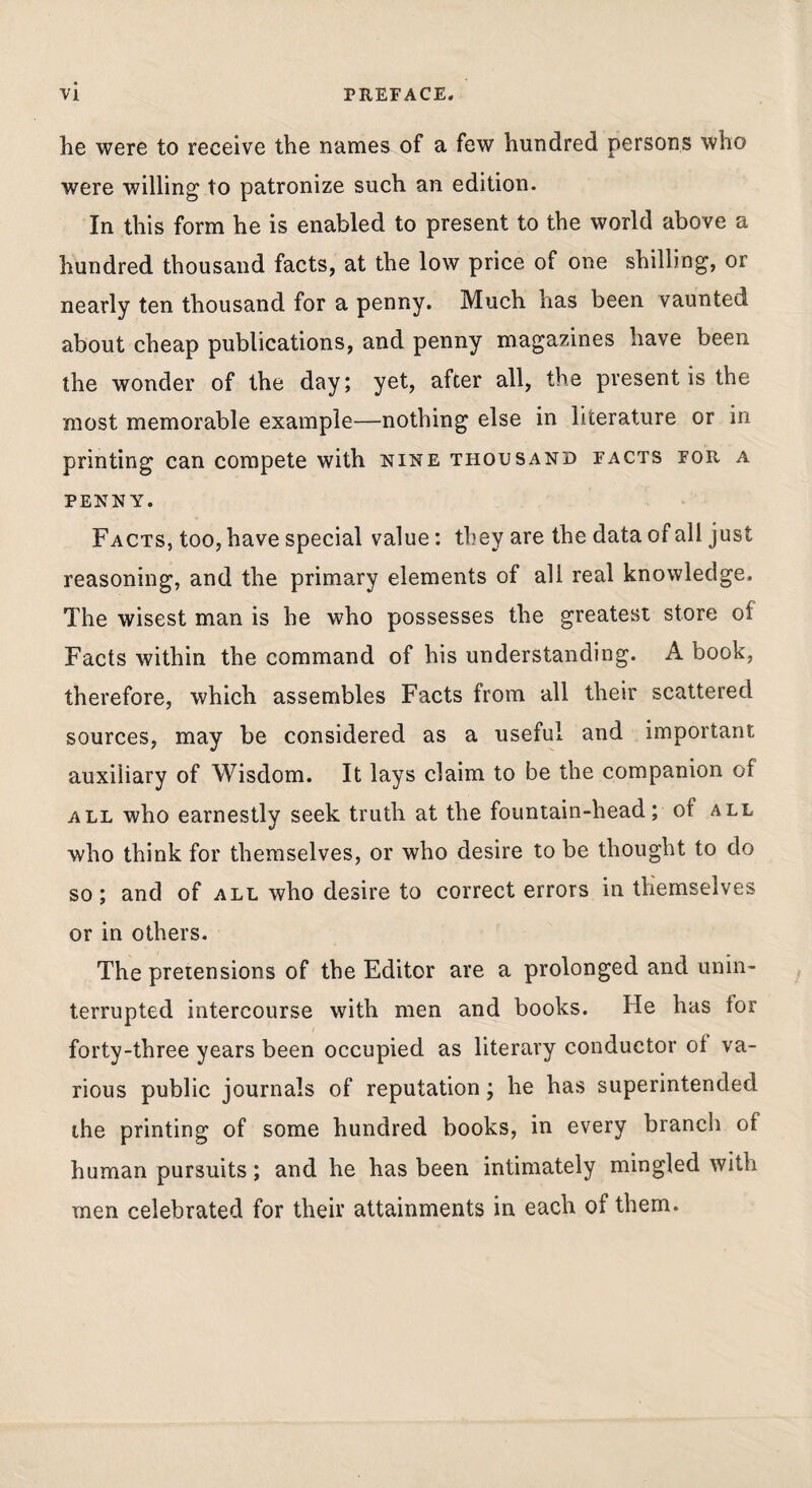 he were to receive the names of a few hundred persons who were willing to patronize such an edition. In this form he is enabled to present to the world above a hundred thousand facts, at the low price of one shilling, or nearly ten thousand for a penny. Much has been vaunted about cheap publications, and penny magazines have been the wonder of the day; yet, after all, the present is the most memorable example—nothing else in literature or in printing can compete with nine thousand facts for a PENNY. Facts, too, have special value: they are the data of all just reasoning, and the primary elements of all real knowledge. The wisest man is he who possesses the greatest store of Facts within the command of his understanding. A book, therefore, which assembles Facts from all their scattered sources, may be considered as a useful and important auxiliary of Wisdom. It lays claim to be the companion of ALL who earnestly seek truth at the fountain-head; of all who think for themselves, or who desire to be thought to do so; and of all who desire to correct errors in themselves or in others. The pretensions of the Editor are a prolonged and unin¬ terrupted intercourse with men and books. He has for forty-three years been occupied as literary conductor ot va¬ rious public journals of reputation; he has superintended the printing of some hundred books, in every branch of human pursuits; and he has been intimately mingled with men celebrated for their attainments in each of them.