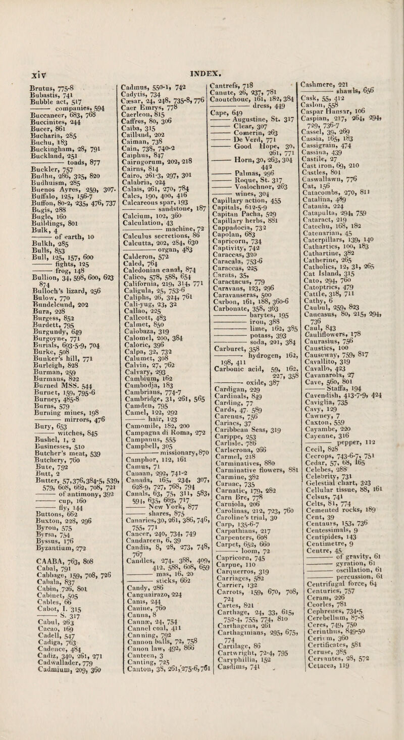 XlV Brutas, 775*8 Bubastis, 741 Bubble act, 517 - companies, 594 Buccaneer, 683, 768 Buccinites, 244 Bucer, 861 Bucharia, 285 Buchu, 183 Buckingham, 28, 791 Buckland, 251 - toads, 877 Buckler, 757 Builhn, 286, 325, 820 Budhuism, 285 Buenos Ayres, 259, 307 Buffalo, 125, 156-7 Buffon, 80-2, 235, 476, 737 Bugis, 288 Bugle, 160 Buildings, 801 Bulk, 4 -of earth, 10 Bulkh, 285 Bulls, 853 Bull, 125, 157» 600 -fights, 125 -frog, 148 Bullion, 34, 598, 600, 623 874 Bulloch’s lizard, 256 Bulow, 770 Bundelcund, 202 Bura, 228 Burgess, 852 Burdett, 795 Burgundy, 649 Burgoyne, 771 Burials, 693-5-9, 704 Burke, 508 Bunker’s hill, 771 Burleigh, 828 Burman, 259 Burmans, 822 Burned MSS. 544 Burnet, 159, 795-6 Burnej', 485-8 Burns, 579 Burning mines, 198 - mirrors, 476 Bury, 653 -witches, 845 Bushel, 1, 2 Businesses, 510 Butcher’s meat, 539 Butchery, 760 Bute, 792 Butt, 2 Butter, 57,376,384-5.539, 579, 608, 662, 708, 721 - of antimony, 392 - cup, 160 -- fly, 144 Buttons, 662 Buxton, 228, 296 Byron, 575 Byrsa, 754 Byssus, 176 Byzantium, 272 CAABA, 763, 808 Cabal, 791 Cabbage, 159, 708, 726 Cabala, 837 Cabin, 726, 801 Cabinet, 505 Cables, 66 Cabot, I. 315 —-- 81. 317 Cabul, 263 Cacao, 169 Cadell, 547 Cadiga, 763 Cadence, 484 Cadiz, 340, 261, 271 Cadwallader, 779 Cadmium, 209,'360 Cadmus, 550*1, 742 Cadytis, 734 Csesar, 24, 248, 735*8,776 Caer Emrys, 778 Caerleon, 815 Caffres, 80, 306 Caiba, 315 Cailland, 202 Caiman, 738 Cain, 738, 740*2 Caiphus, 847 Cairngorum, 202, 218 Cairns, 814 Cairo, 261-3, 297, 301 Calabria, 224 Calais, 261, 270, 784 Calcs, 190, 400, 416 Calcareous spar, 193 sandstone, 187 Calcium, 102, 360 Calculation, 43 machine, 72 Calculus secretions, 86 Calcutta, 202, 284, 630 organ, 483 Calderon, 572 Caled, 764 Caledonian canal, 874 Calico, 578, 588, 654 California, 219, 314, 771 Caligula, 25, 753-6 Caliphs, 26, 324, 761 Cali-yug, 23, 32 Callao, 225 Callcott, 483 Cal met, 850 Calobaza, 319 Calomel, 200, 384 Caloric, 396 Calpa, 32, 732 Calumet, 308 Calvin, 27, 762 Calvary, 293 Cambium, 162 Cambodja, 183 Cambrians, 774-7 Cambridge, 31, 261, 565 Camden, 795 Camel, 122, 292 hair, 123 Cantrefs, 718 Canute, 26, 237, 781 Caoutchouc, 161, 182, 384 dress, 449 Cape, 649 -Augustine, St. 317 - Clear, 307 - Comerin, 263 - De Verd, 771 - Good Hope, 30, 261, 771 -Horn, 30, 263, 304 442 - Palmas, 296 - Roque, St. 317 -- Voslochnor, 263 wines, 304 Cashmere, 221 shawls, 656 Camomile, 182, 200 Campagna di Roma, 272 Campanus, 555 Campbell, 305 — missionary, 870 Camphor, 112, 161 Camus, 71 Canaan, 292, 741*2 Canada, 165, 234, 307, 628-9, 727, 768, 794 „ Canals, 63, 75, 3II, 583, 594, 635, 663, 717 - New York, 877 shares, 875 Canaries,30, 261, 386,746, 75.5, 771 Cancer, 240, 734, 749 Candareen, 6, 39 Candia, 8, 28, 273, 748, 767 Caudles, 274. 388, 409, 412, 588, 608, 659 - mas, 16, 20 sticks, 662 Candy, 286 Canguairazo, 224 Cams, 244 Canine, 760 Canna, 8 Cannse, 24, 754 Cannel coal, 4II Canning, 7^ Cannon balls, 72, 758 Canon law, 492, 866 Canteen, 3 Canting, 725 ^ ^ , Canton, 38, 261,275-6,7*1 Capillary action, 455 Capitals, 612-5-9 Capital! Pacha, 529 Capillary herbs, 881 Cappadocia, 732 Capolan, 683 Capricorn, 734 Captivity, 742 Caraccas, 320 Caracala, 753-6 Caraccas, 225 Carats, 35, Caractacus, 779 Caravans, 123, 296 Caravanseras, 500 Carbon, 161, 188, 360-6 Carbonate, 358, 363 --—• barytes, 195 -iron, 388 - lime, 162, 385 - potass, 393 ■-soda, 201, 384 Carburet, 358 -hydrogen, 162, 198, 411 Carbonic acid, 59, 162, 227, 358 -oxide, 387 Cardigan, 229 Cardinals, 849 Carding, 77 Cards, 47. 589 Carenas, 756 Cariacs, 37 Caribbean Seas, 319 Carippe, 253 Carlisle. 786 Carlscrona, 266 Carmel, 2l8 Carminatives, 880 Carminative flowers, 881 Carmine, 382 Carnac, 735 Carnatic, 179, 282 Cam Bre, 778 Carniola, 206 C'arolinas, 212, 723, 760 Caroline’s trial, 30 Carp, 135-6-7 Carpathians, 217 Carpenters, 608 Carpet, 652, 660 -loom, 72 Capricorn, 745 Carpue, 110 Carquerros, 319 Carriages, 582 Carrier, 132 Carrots, 159, 670, 708, 724 Cartes, 821 Carthage, 24, 33, 615, 752*4, 755, 774, 810 Carthagena, 261 Carthaginians, 295, 675, 774 Cartilage, 86 Cartivright, 72-4, 795 Caryphillia, 152 Casdims, 741 Cask, 55, 412 Caslon, 558 Caspar Hansar, 106 Caspian, 217, 264, 294, 729, 736-7 „ Cassel, 39, 269 Cassia, 165, 183 Cassigrain, 474 Cassina, 439 Castile, 27 Cast iron, 69, 210 Castles, 801 Caswallawn, 776 Cat, 156 Catacombs, 270, 811 Catalina, 489 Catania, 224 Catapulta, -294, 759 Cataract, 219 Catechu, 168, 182 Catenarian, 45 Caterpillars, 139, 140 Cathartics, 100, 183 Cathartine, 382 Catherine, 265 Catholics, 12, 31, 265 Cat Island, 315 Cato, 294, 760 Catoptrics, 479 Cattle, 318, 711 Cathy, 6 Caubul, 259, 823 Caucasus, 80, 215, 294, 736 Caul, 843 Cauliflowers, 178 Caurasius, 756 Caustics, 100 Causeway, 759i 817 Cavallito, 319 Cavallo, 423 Cavaiiarola, 27 Cave, 560, 801 -Staffa, 194 Cavendish, 4i3-7-9» 4^4 Caviglia, 735 Cavy, 1-29 Cawney, 7 Caxton, 559 Cayamhe, 220 Cayenne, 316 -- pepper, 112 Cecil, 828 Cecrops, 743-6*7, 751 Cedar, 57, 68, I65 Celebes, 288 Celebrity, 73V Gelestial chart, 3-23 Cellular tissue, 88, l6l Celsus, 741 Celts, 81, 774 Cemented rocks, 189 Cent, 39 Centaurs, 153, 736 Centessimals, 9 Ceiitipides, 143 Centimetre, 9 Centre, 45 -- of gravity, 61 - gyration, 61 - oscillation, 61 - percussion, 61 Centrifugal force, 64 Centuries, 757 Ceram, 226 Ceorles, 781 Cepbrenes, 734-5 Cerebellum, 87-8 Ceres, 749, 7,50 Ceriiithus, 849-50 Cerii m, 360 Certificates, 581 Ceruse, 385 Cervantes, 28, 57^ Cetacea, 119