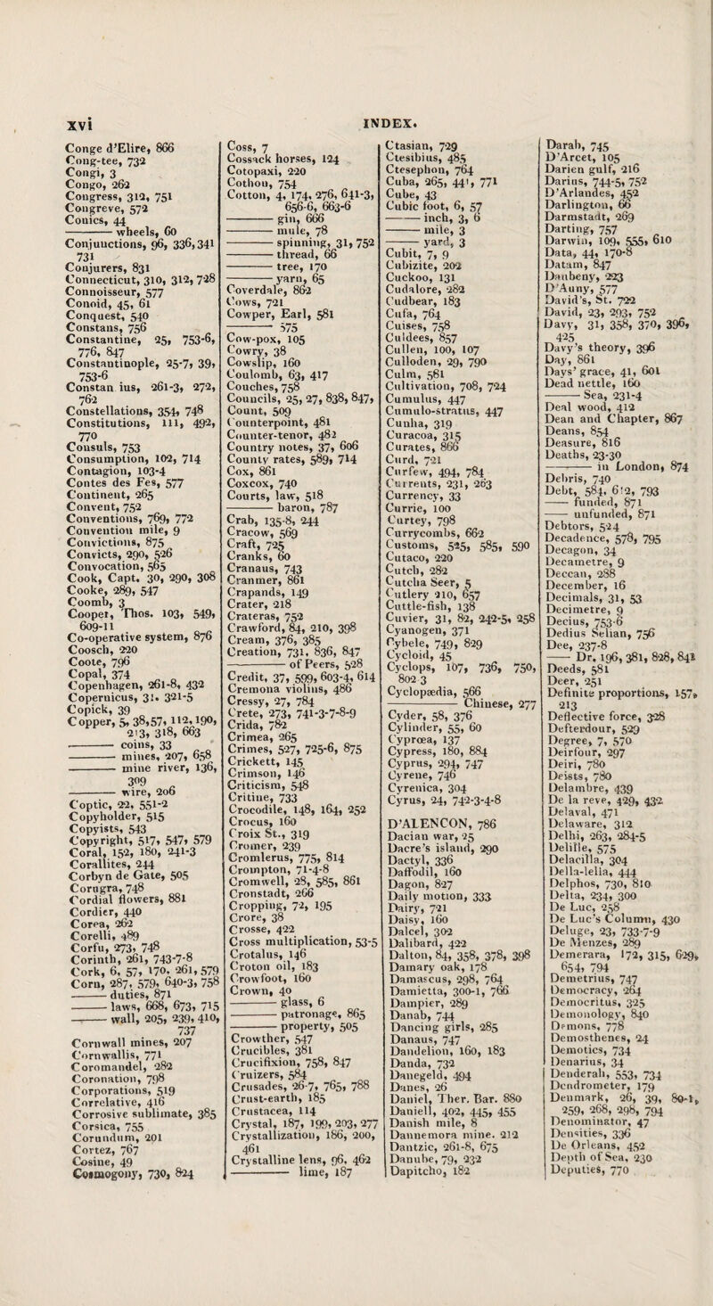 Conge d’Elire, 866 Cong-tee, 732 Congi, 3 Congo, 262 Congress, 312, 751 Congreve, 572 Conics, 44 -wheels, 60 Conjunctions, 336>34l 731 Conjurers, 831 Connecticut, 310, 312,728 Connoisseur, 577 Conoid, 45, 61 Conquest, 54O Constans, 756 Constantine, 25, 753*6* ^776, 847 , Constantinople, 25-7, 39, 753-6 Constan ins, 261-3, 272, 762 Constellations, 3S4* 74^ Constitutions, 111, 49^* ^770 Consuls, 753 Consumption, 102, 714 Contagion, 103-4 Contes des Fes, 577 Continent, 265 Convent, 752 Conventions, 769, 772 Convention mile, 9 Convictions, 875 Convicts, 290, 526 Convocation, 565 Cook, Capt. 30, 290, 308 Cooke, 289, 547 Coomb, 3 Coopet, 'Flios. 103, 549* 609-11 Co-operative system, 876 Coosch, 220 Coote, 796 Copal, 374 ^ „ Copenhagen, 261-8, 432 Copernicus, 31. 321-5 Copick, 39 Copper, 5, 38*57* 1*2,190, 213* 3*8, 663 -- coins, 33 - mines, 207, o,-,8 - mine river, 136, 309 ^ - wire, 206 Coptic, 22, 551-2 Copyholder, 515 Copyists, 543 Copyright, 517, 547* 579 Coral, 152, 180, 241-3 Corallites, 244 Corbyn de Gate, 505 Corngra, 748 Cordial flowers, 881 Cordier, 440 Corea, 262 Corelli, 489 Corfu, 273, 748 Corinth, 261, 743-7-8 Cork, 6, 57* *70, 261, 579 Corn, 287. 579* 640-3* 758 -duties, 871 -laws, 668, 673* 715 -wall, 205* 239, 410* 737 Cornwall mines, 207 Cornwallis, 77* Coromandel* 282 Coronation, 798 Corporations, 519 Correlative, 416 Corrosive sublimate, 385 Corsica, 755 Corundum, 201 Cortez, 767 Cosine, 49 Cotmogony, 730, 824 Coss, 7 Cossack horses, 124 Cotopaxi, 220 Cothoii, 754 Cotton, 4, 174, 276, 641-3, 656 6, 663-6 -gin, 6^ -mule, 78 -spinning, 31, 752 -thread, 66 - tree, 170 --yarn, 65 Coverdale, 862 Cows, 721 Cowper, Earl, 581 Cow-pox, 105 Cowry, 38 Cowslip, 160 Coulomb, 63, 417 Couches, 758 Councils, 25, 27, 838, 847, Count, 509 Counterpoint, 481 Counter-tenor, 482 Country notes, 37* 606 County rates, 589, 7*4 Cox, 861 Coxcox, 740 Courts, law, 5*8 -baron, 787 Crab, 135-8, 244 Cracow, 569 Craft, 725 Cranks, 60 Cranaus, 743 Cranmer, 861 Crapands, 149 Crater, 218 Crateras, 752 Crawford, 210, 398 Cream, 376, 385 Creation, 731, 836, 847 -of Peers, 528 Credit, 37* 599* 603-4* 614 Cremona violins, 486 Cressy, 27, 784 Crete, 273, 741-3-7-8-9 Crida, 782 Crimea, 265 Crimes, 527, 725-6* 875 Crickett, 145 Crimson, 146 Criticism, ^ Critine, 733 Crocodile, 148, 164* 252 Crocus, 160 Croix St., 319 Cromer, 239 Cromlerus, 775, 814 Crompton, 71-4-8 Cromwell, 28, 585* 861 Cronstadt* 266 Cropping, 72, 195 Crore, 38 Crosse, 422 Cross multiplication, 53-5 Crotalus, 146 Croton oil, 183 Crowfoot, 160 Crown, 40 - glass, 6 -patronage, 865 -property, 505 Crowther, 547 Crucibles, 381 Crucifixion, 758, 847 Cruizers, 584 Crusades, 26-7* 765* 788 Crust-earth, 185 Crustacea, 114 Crystal, 187, 199*203*277 Crystallization, 186, 200, 461 Crystalline lens, 96, 462 I- lime, 187 Ctasian, 729 Ctesibiiis, 485 Ctesephon, 764 Cuba, 265, 441, 771 Cube, 43 Cubic loot, 6, 57 -inch, 3, 6 -mile, 3 - yard, 3 Cubit, 7, 9 Cubizite, 202 Cuckoo, 131 Cudalore, 282 Cudbear, 183 Cufa, 764 Cuises, 758 Culdees, 857 Cullen, 100, 107 Culloden, 29, 790 Culm, 561 Cultivation, 708, 724 Cumulus, 447 Cumulo-stratiis, 447 Cunha, 319 Curacoa, 315 Curates, 866 Curd, 721 Curfew, 494, 784 Cui rents, 23I, 203 Currency, 33 Currie, 100 Curtey, 798 Currycombs, 662 Customs, 525, 585, 590 Cutaco, 220 Cutch, 282 Cutcba Seer, 5 Cutlery 210, 657 Cuttle-fisb, 138 Cuvier, 31, 82, 242-5, 258 Cyanogen, 371 Cybele, 749, 829 Cycloid, 45 Cyclops, 107, 736, 750, 802 3 Cyclopaedia, 566 - Chinese, 277 Cyder, 58, 376 Cylinder, 55, 60 Cyproea, 137 Cypress, 180, 884 Cyprus, 294, 747 Cyrene, 746 Cyrenica, 304 Cyrus, 24, 74‘'2-3-4-8 D’AIENCON, 786 Dacian war, 25 Dacre’s island, 290 Dactyl, 336 Daffodil, 160 Dagon, 827 Daily motion, 333 Dairy, 721 Daisy, 160 Dalcel, 302 Dalibard, 422 Dalton, 84, 358, 378, 398 Damary oak, 178 Damascus, 298, 764 Damietta, 300-I, 66 Dampicr, 289 Danab, 744 Dancing girls, 285 Danaus, 747 Dandelion, 160, 183 Danda, 732 Danegeld, 494 Danes, 26 Daniel, Ther. Bar. 880 Daniell, 402, 445, 455 Danish mile, 8 Dannemora mine. 212 Dantzic, 261-8, 675 Danube, 79, 232 Dapitcho, 182 Darab, 745 D’Arcet, 105 Darien gulf, 216 Darius, 744-5, 752 D’Arlandes, 452 Darlington, 66 Darmstadt, 269 Darting, 757 Darwin, 109, 555, 610 Data, 44, 170-8 Datum, 847 Daubeny, 223 D'Auny, 577 David’s, St. 722 David, 23, 293* 752 Davy, 31* 358, 370, 390, 425 Davy's theory, 396 Day, 861 Days’ grace, 41, 6ot Dead nettle, 160 -Sea, 231-4 Deal wood, 412 Dean and Chapter, 867 Deans, 854 Deasure, 816 Deaths, 23-30 -in London, 874 Debris, 740 Debt, 584* 6!2, 793 - funded, 871 - unfunded, 87I Debtors, 524 Decadence, 578, 795 Decagon, 34 Decametre, 9 Deccan, 288 December, 16 Decimals, 31, 53 Decimetre, 9 Decius, 753-6 Dedius Selian, 756 Dee, 237-8 -- Dr. 196, 381, 8-28, 841 Deeds, 581 Deer, 251 Definite proportions, 157* 213 Deflective force, 328 Defterdour, 529 Degree, 7, 570 Deirfour, 297 Deiri, 780 Deists, 780 Delambre, 439 De la reve, 429, 432 Delaval, 471 Delaware, 312 Delhi, 263, 284-5 Delille, 575 Delacilla, 304 Della-lella, 444 Delphos, 730, 810 Delta, 234, 300 De Luc, 258 De Luc's Column, 430 Deluge, 23, 733-7-9 De Menzes, 289 Demerara, I72, 315, 629^ 654* 794 Demetrius, 747 Democracy, 264 Democritus, 325 Demonology, 840 Demons, 778 Demosthenes, 24 Demotics, 734 Denarius, 34 Denderab, 553, 734 Dcndrometer, 179 Denmark, 26, 39, 8o-t, 259. 268, 298, 794 Denominator, 47 Densities, 336 De Orleans, 452 Depth of Sea, 230 Deputies, 770