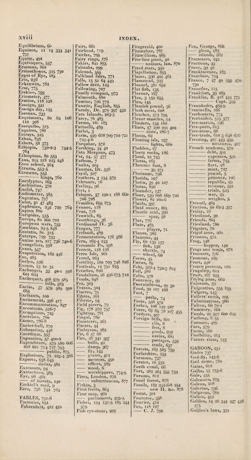 Equilibrium. 6o Equinox, li 14 334 341 731 Equitj', 492 Equivoques, 557 Erasmus, 86‘2 Eratosthenes, 325 730 Ergot of Rye, 185 Erie, 236 Erkenwin, 782 Erse, 775 Erskine, 795 Eriometer, 477 Ermine, 118 128 Essoign, 521 Essoign day, 125 Essonan, 733 Esquimaux, 80 82 I06 110 308 Essequibo, 315 Esquires, 788 Estrays, 525 Ethan, 838 Ethers, 58 373 Ethiopia, 730-2-3 744-5 764 Ethiopians, 80 553 Etna, 215 218 223 248 Eton school, 564 Etruria, 553-5 Etruscan, 553 ;-kings, 762 Eucalyptus, 163 Euchlorine, 370 Euclid, 747 Eudiometer, 385 Eugenius, 797 Euler, 31 47 483 Euphrates, 232 729 764 Eupion 880 Euripides, 555 Europe, 80 2fa’o 702 European wars, 753 Eusebius, 24-5 848 XiUstatia, St. 315 Euterpe, 720 Euxine sea, 217 736 740-6 Evangelists, 558 Evans, 547 Evaporation, 162 446 Eve, 285 Evelyn, 526 Events, 23 to 31 33 40-1 598 t)01 624 Exchequer, 498 579 585 ■r—T-bills, 583 ^685®’ 37 579 585 590 Excitants, 100 Excitement, 396 417 Excommunication, 847 Executions, 526-7 Exemptions, 723 Exercises, 760 Exeter, 786-8 Exeter-ball, 870 Exhausting, 448 Exordium, 557 Expansion, 57 400-2 Expenditure, 579 589 606 618 621 714 Til 793 -public, 875 Explosions, 72 223-4 386 Exports, 638 645 --duties, 581 Extensors, 94 Extractives, 385 Eye, 96 4&2 -— of insects, 140 Ezekiel’s reed, 9 Ezra, 738 742 '763 FABLES, 731.6 Factories, 651 Fahrenheit, 412 452 Fairs, 661 Fairbead, 719 Fairfax, 795 Fairy rings, 176 Fakirs, 821 855 Falatahs, 299 Falcand, 555 Falkland Isles, 771 Falls, 15 51 64 449 Fallow deer, 124 Fallowing, 707 Family compact, 973 Falmouth, 680 Famine, 726 772 Fanatic, English, 855 Farady, Dr. 370 397 432 Fara Islands, 263-5 Farey, 76 483 Farina, l6i 183 Farinelli, 489 Farlot, 3 Farm, 529 608 709 710 721 7‘23-4-6 Farquhar, 572 Farthing, 34 40 Fata Morgana, 473 Fat, 94. 57 377 Fathom, 7 Faults, 204 Faustus, Dr. 558 Fayal, 507 Feathers, 3 154 579 February, 16 Feeling, g6 Feet, 1 Felspar, 57 190-I 188 660 706 728 Females, 695 875 Fennec, 118 Fens, 718 Fenwick, 65 Feorthings, 36 Ferdinand IV. 36 Fergus, 777 Ferlandi, 489 Fermentation, 176 386 Fern, 163-4 243 Fernando Po, 298 Ferrett, I18 128 Ferro Isle, 261 Ferrol, 263 P’ertiiity, 180 709 748 826 Festivals, 12 791 825 Fetiches, 826 Feudalism, 26 496675 710 Feuds, 848 Fez, 303 Fezzan, 304 Fiacres, 79 Fibres, 161 Fibrine, 94 Field pieces, 72 Fig, 178 579 757 Fighting, 781 P’ingal, 780 Finisterre, 261 I'inites, 44 Finlayson, 282 Fir, 6 57 68 Fire, 28 341 397 - balls, 42 - damp, 367 ■ - fly, 143 -- grates, 412 - meteors, 450 -- offices, 589 - wood, 6 - worshippers, 774-5 Fires, London, 876 ■ -subterranean, 877 Firkin, 3 First fruits, 864 First map, 260 - parliament, 493-5 Fishes, 114 131-5 185 244 579 Fish eye-stone, 202 Fitzgerald, 400 Fitzwaiter, 787 Fitzwilliam, 565 Five-line piece, 40 -nations, Ian. 870 Fixed stars, 349 Flagellation, 855 Flame, 396 401 461 Flanistead, 325 Flannel, 38! 652 Flat fish, 135 Flavour, 167 Flax, 3 159 655 Plea, 145 rlemish pound, 36 Flesli meat, 608 Fletcher, 572 795 flexor muscles, 94 Flinders, 134 180 Flints, 57 190 291 402 slate, 186-7 Floats, 62 Floating isle, 237 -lights, 680 Flodden, 27 Floetz rocks, 186 Flood, 22 743 Floras, 163 Florence foot, 8 —— 39 271 rlorianus, 756 Florida, 107 Florin, 39 40 107 Floras, 826 Flounder, 137 Flour, 539 608 669 726 Flower, 82 160-6 Fluids, 397 Fluid ounce, 881 Fluoric acid, 386 spar, 58 Flur, 776 Flute, 485 —- player, 71 Fluxes, 386 Fluxions, 44 Fly, 60 139 157 ■- fish, 136 - shuttle, 74 -— wheel, 60 Focus, 45 foetus, 8g Fohi, 322-4 732.3 824 Foil, 386 ^ Folio, 578 Fonteuoj^, 29 toiitainbleau, 29 30 Food, 99 107 168 root, 7 - paths, 74 Foote, 556 572 Forbes, 108 122 287 force, 63 65 78 107 455 fordyce, 407 Foreign bills, 601 -- ells, 8 - feet, 8 - goods, 676 - navies, 681 - postages, 538 - trade, 637 Forests, 163 505 759 Forfarshire, 255 Formosa, 737 Forster, 16 332 Forth canal, 66 Fort, 282 284 555 759 forums, 812 Fossil forest, 878 Fossils, 182 242-6-8 2,54 - new H. &c. 87I Postal, 301 Fourcroy, 358 Fourier, 412 Fox, 118 127 - C. J. 792 I Fox, George, 868 - glove, 183 - islands, 262 Fracastaro, 242 Fractions, 43 Franc, 39 40 Frankincense, 183 Franchise, 794 France, 7 27 40 259 270 ^730 Francilee, II5 Frankfort, 39 269 Franklin, B. 418 444 771 -L’apt. 319 Fraunhofer, 464-9 Iraxinella, 166 Freebooters, 774 Freeholder, 515 577 Free-mariin, 156 Frec-ports, 613 Free-stone, 68 Free-trade, 610 3 648 676 Freezing, 407 443 459 - mixtures, 4O7 French academy, 570 -— debt, 591 -expences, 591 - farms, 723 -- fleet, 28 -- mint, 727 - pound, 5 -prisoner, 106 - republic, 29 -revenue, 591 - trials, 529 - war, 29 - weights, 5 Fresnel, 464 Friction, 60 6-2-3 397 Friday, 16 Friedland, 30 Friends. 864 Friesland, 780 Frigates, 70 Frigid zone, 260 Frissiiio, 572 Frog, 148 -hopper, 140 Frogs and toads, 878 Froissart, 796 Froraont, 569 Frost, 440 Frozen persons, 102 Frugality, 612 Fruit, 167 244 Frying pans, 662 Fulcrum, 59 Fulgeiitius, 555 855 Fulgora, 143 Fullers’ earth, 195 Fulmiiiations, 386 Fulton, 66 70-1 Fumitory, 160 Funds, 29 597 600 6-25 Furlong, 8 55 Furnace, 409 Furs, 579 Furze, 160 Fusibility, 213 Future state, 743 GABOON, 231 Gades 737 Gad-fly, 143-6 Gail dome, 780 Gains, 612 Galba, 25 753-6 Gale, 455 Galeasses, 675 Galena, 208 Galcriiis, 756 Galgacus, 780 Galien, 452 Galileo, 14 28 344 437 458 575 Galileo’s laws, 331