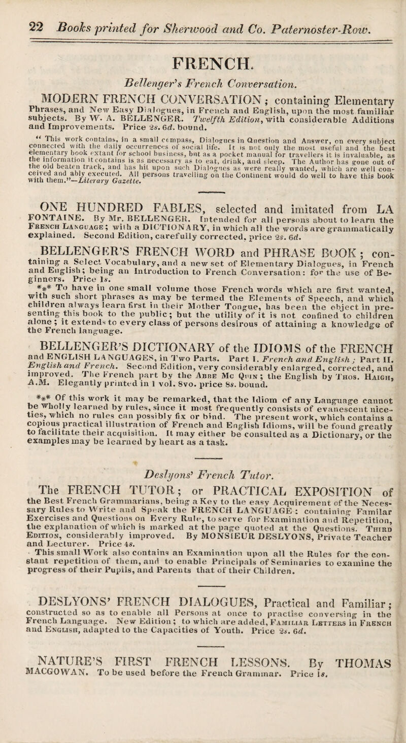 FRENCH. Bellenger’’s French Conversation. MODERN FRENCH CONVERSATION ; containing Elementary Phrases, and New Easy Dialogues, in French and English, upon the most familiar subjects. By W. A. BELLENGER,. Twelfth Editio7iyVf\ih. considerable Additions and Improvements. Price 2s. 6d. bound. “ This work contains, in a small compass, Dialog^ues in Question and Answer, on every subject connected with the daily occurrences of social life, it is not only the most useful and the best elemeinary book extant for school business, but as a pocket manual for travellers it is invaluable, as the intormation it contains is as necessary as to eat, drink, and sleep. The Author has gone out of the old beaten track, and has hit upon such Dialogues as were really wanted, which are well con- persons travelling on the Continent would do well to have this book with them.”—Literary Gazette. ONE HUNDRED FABLES, selected and imitated from LA FONTAINE. By 31r. BELLENGER. Intended for all persons about to learn the French Language; with a DICTIONARY, in which all the words are grammatically explained. Second Edition, carefully corrected, price 2s. 6d. BELLENGER’S FRENCH WORD and PHRASE BOOK; con¬ taining a Select Vocabulary, aud a new set of Elementary Dialogues, in French and English; being an Introduction to French Conversation: foe the use of Be¬ ginners. Price Is. To have in one small volume those French words which are first wanted, with such short phrases as may be termed the Elements of Speech, and which children always learn first in their Mother Tongue, has been the object in pre¬ senting this book to the public; but the utility of it is not confined to children alone ; it extends to every class of persons desirous of attaining a knowledge of the French language. BELLENGER^S DICTIONARY of the IDIOMS of the FRENCH ^d ENGLISH LANGUAGES, in Two Parts. Part I. French and. English ; Part II. E^iglish and Fre^tch. Seciind Edition, very considerably enlarged, corrected, and improved. The brench jiart by the Abbe Me Quin; the English by '1'hos. Haighj A.M. Elegantly printed in 1 vol. 8vo. price 8s. bound. *** Of this work it may be remarked, that the Idiom of any Language cannot be wholly learned by rules, since it most frequently consists of evanescent nice¬ ties, which no rules can possibly fix or bind. The present work, which contains a copious practical illustration of French aud English Idioms, will be found greatly to facilitate their acquisition. It may either be consulted as a Dictionary, or the examples may be learned by heart as a task. Beslyons’ French Tutor. The FRENCH TUTOR; or PRiVCTICAL EXPOSITION of the Best French Grammarians, being a Key to the easy Acquirement of the Neces¬ sary Rules to Write and Speak the FRENCH LANGUAGE: containing Familar Exercises and Questions on Every Rule, to serve for Examination aud Repetition, the explanation of which is marked at the page quoted at the Questions. Third Edition, considerably improved. By MONSIEUR DESLYONS, Private Teacher and Lecturer. Price 4s. This small Work also contains an Examination upon all the Rules for the con¬ stant repetition of them, and to enable Principals of Seminaries to examine the progress of their Pupils, and Parents that of their Children. DEbLYONS FRENCH DIALOGUES, Practical and Familiar; constructed so as to enable all Persons at once to practise conversing in the French Language. New Edition ; to which are added. Familiar Letter.s in French and English, adapted to the Capacities of Youth. Price 2*. 6d. NATURE’S FIRST FRENCH LESSONS. By THOMAS MACGOWAN. To be used before the French Grammar. Price