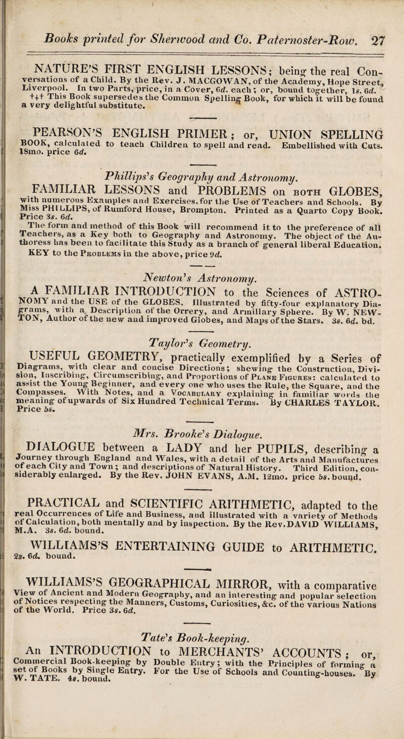 NATURE’S FIRST ENGLISH LESSONS; bein^ the real Con¬ versations of a Child. By the Rev. J. MACGOWAN, of the Academy, Hope Street, Liverpool. In two Parts, price, in a Cover, 6d. each ; or, bound together. Is. 6d. ++t This Book supersedes the Common Spelling Book, for which it will be found a very delightful substitute. PEARSON’S ENGLISH PRIMER; or, UNION SPELLING BOOK, calculated to teach Children to spell and read. Embellished with Cuts. 18mo. price 6d. Phillipses Geography and Astronomy. FAMILIAR LESSONS and PROBLEMS on both GLOBES, with numerous Examples and Exercises, for the Use of Teachers and Schools. By Miss PHI CLIPS, of Rumford House, Brompton. Printed as a Quarto Copy Book. Price 3^. 6d. i j The form and method of this Book will recommend it to the preference of all Teachers, as a Key both to Geography and Astronomy. The object of the Au¬ thoress has been to facilitate this Study as a branch of general liberal Education. KEY to the Problkws in the above, price 9d. !( Newton^s Astronomy. A FAMILIAR INTRODUCTION to the Sciences of ASTRO- 1 NOMY and the USE of the GLOBES. Illustrated by fifty-four explanatory Dia- |j grams, with a^ Description of the Orrery, and Armillary Sphere. By W. NEW- r TON, Author of the new and improved Globes, and Maps of the Stars. 3s. &d. bd. Taylor^s Geometry. ^ USEFUL GEOMETRY, practically exemplified by a Series of ] Diagrams, with clear and concise Directions; shewing the Construction, Divi- ia sion. Inscribing, Circumscribing, and Proportions of Plane Figures: calculated to K assist the Young Beginner, and every one who uses the Rule, the Square, and the Compasses. With Notes, and a Vocabulary explaining in familiar words the ii meaning of upwards of Six Hundred Technical Terms. By CHARLES TAYLOR. 1. Price bs. 1 -- ATrs. Broohees Dialogue. DIALOGUE between a LADY and her PUPILS, describing’ a b Journey through England and Wales, with a detail of the Arts and Manufactures o of each City and Town; and descriptions of Natural History. Third Edition, con- H siderably enlarged. By the Rev. JOHN EVANS, A.M. 12mo. price bs. bouijd. j! - |; PRACTICAL and SCIENTIFIC ARITHMETIC, adapted to the real Occurrences of Life and Business, and illustrated with a variety of Methods h of Calculation, both mentally and by inspection. By the Rev.DAVID WILLIAMS H M.A, 3s. &d. bound. ' WILLIAMS’S ENTERTAINING GUIDE to ARITHMETIC. Is 2s. 6d. bound. j. -- I WILLIAMS’S GEOGRAPHICAL MIRROR, with a comparative >1 View of Ancient and Modern Geography, and an interesting and popular selection li respecting the Manners, Customs, Curiosities, &c. of the various Nations If of the World. Price 3«. Qd. 3' - - I Tate^s Book-keeping. An INTRODUCTION to MERCHANTS’ ACCOUNTS; or J Commercial Book-keeping by Double Entry; with the Principles of forrnin- a i! w Schools and Counting-houses. ‘’Sy li W. TATE. 4s. bound. ° ^