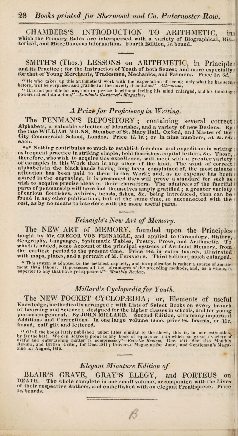 CHAMBERS’S INTRODUCTION TO ARITHMETIC, im which the Primary Rules are interspersed with a variety of Biograiihical, His-- torical, and Miscellaneous Infonnation. Fourth Edition, bound. SMITH’S (Thos.) LESSONS on ARITHMETIC, in Principlejj and its Practice ; for the Instruction of Youth of both Sexes; and more especially^ for that of Young Merchants, Tradesmen, Mechanics, and Farmers. Price 3s. &d. He who takes up this arithmetical work with the expectation of seeing only what he has seenil before, will be surprised and gratified at the novelty it coatdAm.—Ath(Bnmm. “ It is not possible for any one to peruse it without feeling his mind enlarged, and his thinking?! powers called into action.”—Loudon*s Gardenm''s Magazine, A Priz» for Proficiency in Writing. The PENMAN’S REPOSITORY ; contaimn^ several correct t| Alphabets, a valuable selection of Flottrisheo, and a variety of new Designs. By the late WILLIAM MILNS, Member of St. Mary Hall. Oxford, and Master of the t ; City Commercial School, London. Price \l. Is.; or in nine numbers, at 2s.(d..i each. *** Nothing contributes so much to establish freedom and expedition in writing f| as frequent practice in striking simple, bold flourishes, capital letters, &c. Those, ,3 therefore, who wish to acquire this excellence, will meet with a greater variety ri of exami)les in this Work than in any other of the kind. The want of correct ti alphabets in the black hands having long been complained of, the most minute !■ attention has been paid to them in this Work; and, as no expense has been i spared in the engraving, it is presumed they will prove a standard for such as 5 wish to acquire precise ideas of their characters. The admirers of the fanciful I parts of penmanship will here find themselves amply gratified ; a greater variety r of curious flourishes, as birds, beasts, fishes, &c. being introduced, than can be M found in any other publication; but. at the same time, so unconnected with the jj rest, as by no means to interfere with the more useful parts. - I j Feinaigleh New Art of Memory. The NEW ART of MEMORY, founded upon the Principles i taught by Mr. GREGOR VON FEINAIGLE, and applied to Chronology, History, , Geography, Languages, Systematic Tables, Poetry, Prose, and Arithmetic. To which is added, some Account of the principal systems of Artificial Memory, from the earliest period to the present time. Price 14s. in extra boards, illustrated with maps, plates, and a portrait of M. FeinatGle. Third Edition, much enlarged. “This system is adapted to the meanest capacity, and its application is rather a source of amuse¬ ment than labour. It possesses all the advantages of the oreceding methods, and, as a whole, is superior to any that have yet appeared.”—Review. Millard^s Cyclopcediafor Youth. The NEW POCKET CYCLOPAEDIA; or, Elements of useful Knowledge, methodically arranged ; with Lists of Select Books on every branch of Learning and Science ; designed for the higher classes in schools, and for young persons in general. By JOHN MILLARD. Second Edition, with many important Additions and Corrections. In one large volume l2mo. price 9s. boards, or lls. bound, calf gilt and lettered. “ Of all the books lately published under titles similar to the above, this is, in our estimation,' by far the best. We can scarcely point to any book of equal size into which so great a variety of useful and entertaining matter is compresseAp—Eclectic Review, Dec. 1811—See also Monthly Review, and British Critic, for Dec. 1811; Universal Magazine for June, and Gentleman’s Maga¬ zine for August, 1812. Elegant Minature Edition of BLAIR’S GRAVE, GRAY’S ELEGY, and PORTEUS on DEATH. The whole complete in one small volume, accompanied with the Lives of their respective Authors, and embellished with an elegant Frontispiece. Price 1#. boards. n