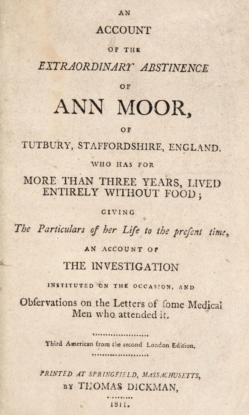 AN ACCOUNT OF THE EXTRAORDINART ABSTINENCE OF ANN MOOR, OF TUTBURY, STAFFORDSHIRE, ENGLAND. r WHO HAS FOR MORE THAN THREE YEARS, LIVED ENTIRELY WITHOUT FOOD; GIVING The Particulars (fe her Life to the prcfeni time ^ AN ACCOUNT OF THE INVESTIGATION instituted on the occasion, and Obfervations on the Letters of fame Medical Men who, attended it. Third American from the second London Edition, PRINTED AT SPRINGFIELD, MASSACHUSETTS9 by THOMAS DiCKMAN, • * « MM •*« 1811.