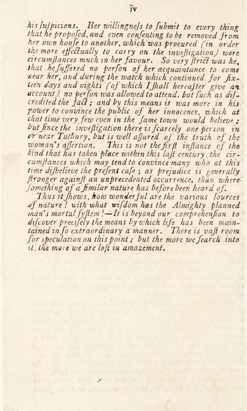 hisjujpicions. Her zvillingnejs to fubmit to every thing that he prop ofed, and even confenting to be removed from her own koufe to another, which was procured f in order the more effectually to carry on the invefiigationj were circmnfiances much in her favour. So very fincl was he% that hefuffered no perfon of her acquaintance to come near her, and during the watch which continued for fix- teen days and nights (of which IJhalt hereafter give an accountJ no perfon was allowed to attend, but puck as dij- credited the fall; and by this means it was more in his potver to convince the public of her innocence, which at that time very few even in the fame town would believe ; but fnee the invejligation there is fcarcely one person in cr near Tutbury, but is well abjured of the truth of the womans offer tion. This is not the fir ft infiance of the kind that has taken place within this lajt century, the cir- cumfiances which may tend to convince many who at this time difbelieve the firefent cafe \ as prejudice is generally fironger againjl an unprecedented occurrence, than where- jomething of a fimilar nature has before been heard of* Thus it Jhows, how wonderf ul are the various fources of nature ! with what unfdom has the Almighty planned ■man s mortal fyjlem !-—It is beyond our comprehcnfion to dij cover precifely the means by which life has been main- tained in fo extraordinary a manner. There is vaf room for speculation on this point; but the more we Jearch into it, the more we are lojl m amazement»