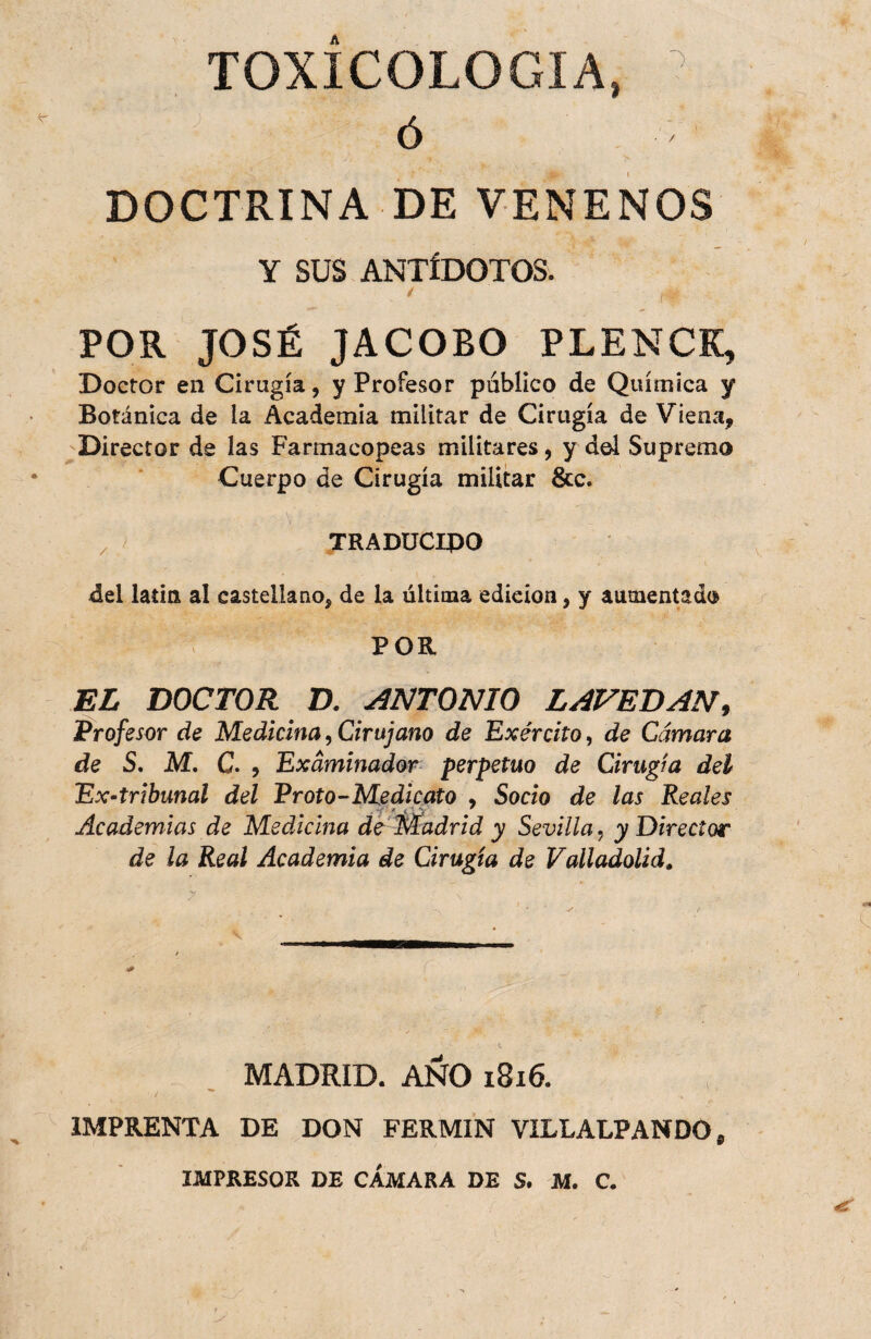 TOXICOLOGIA DOCTRINA DE VENENOS Y SUS ANTÍDOTOS. POR JOSÉ JACOBO PLENCK, Doctor en Cirugía, y Profesor publico de Química y Botánica de la Academia militar de Cirugía de Viena, 'Director de las Farmacopeas militares, y d©Í Supremo Cuerpo de Cirugía militar &c. ^ / TRADÜCIJPO del latitt al castellano, de la última edición, y aumentado POR EL DOCTOR D. ANTONIO LAVEDAN, Profesor de Medicina, Cirujano de Exército, de Cámara de S. M. C. , Examinador- perpetuo de Cirugía del Ex-tribunal del Proto-Medicato , Socio de las Reales Academias de Medicina de Madrid y Sevilla, y Director de la Real Academia de Cirugía de ValladoUd. MADRID. ANO 1816. IMPRENTA DE DON FERMIN VILLALPANDOp IMPRESOR DE CAMARA DE S. M. C.