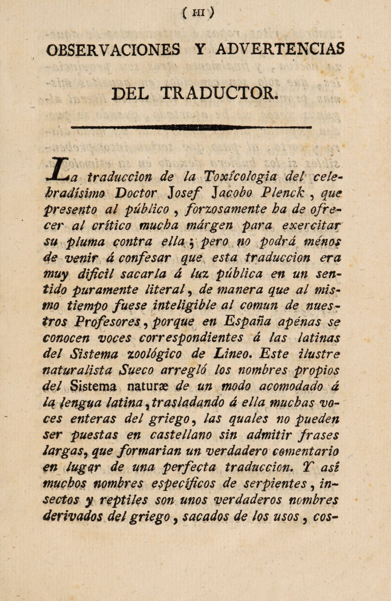 OBSERVACIONES Y ADVERTENCIAS \ DEL TRADUCTOR. JL^a traducción de la Toxícologia del' cele- hradísimo Doctor 2osef acobo Flenck , que presento al público , forzosamente ha de ofre^ cer al crítico mucha márgen para exercitar su pluma contra ella^\ pero no podrá ménos de venir á confesar que esta traducción era muy dificil sacarla á luz pública en un sen¬ tido puramente literal .^ de manera que al mis¬ mo tiempo fuese inteligible al común de nues¬ tros Profesores, porque en España apenas se conocen voces correspondientes á las latinas del Sistema zoológico de Lineo. Este ilustre naturalista Sueco arregló los nombres propios del Sistema naturae de un modo acomodado á Iq lengua latina ^trasladando á ellamuchas vo¬ ces enteras del griego, las quales no pueden ser puestas en castellano sin admitir frases largas^ que formarian un verdadero comentario en lugar de una perfecta traducción. T asi muchos nombres específicos de serpientes, in¬ sectos y reptiles son unos verdaderos nombres derivados del griego, sacados de los usos, eos-