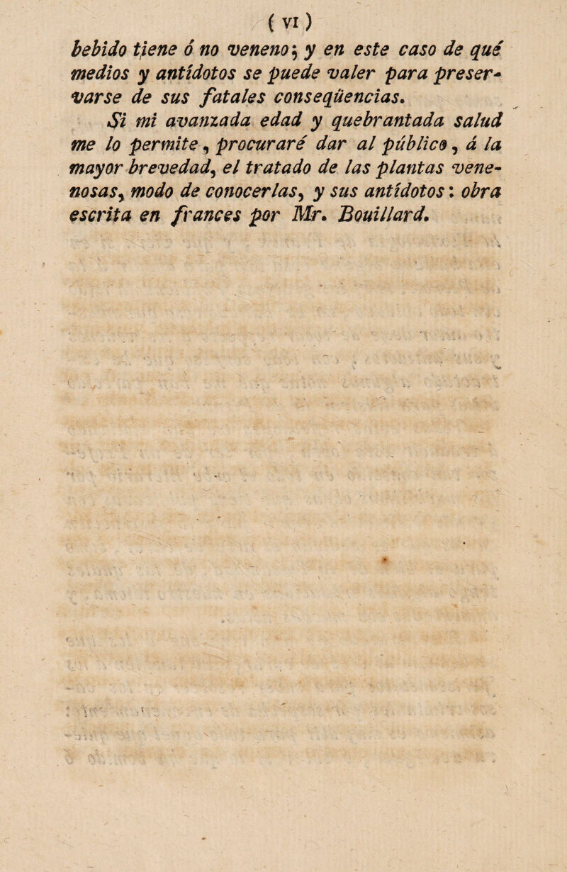 bebido t}ene 6 no veneno; y en este caso de qué medios y antídotos se puede valer para preser¬ varse de sus fatales conseqüencias. Si mi avanzada edad y quebrantada salud me lo permite, procuraré dar al público ^ á la mayor brevedad^ el tratado de las plantas vene- nosaSy modo de conocerlas^ y sus antídotos: obra escrita en francés por Mr. Bouillard. f