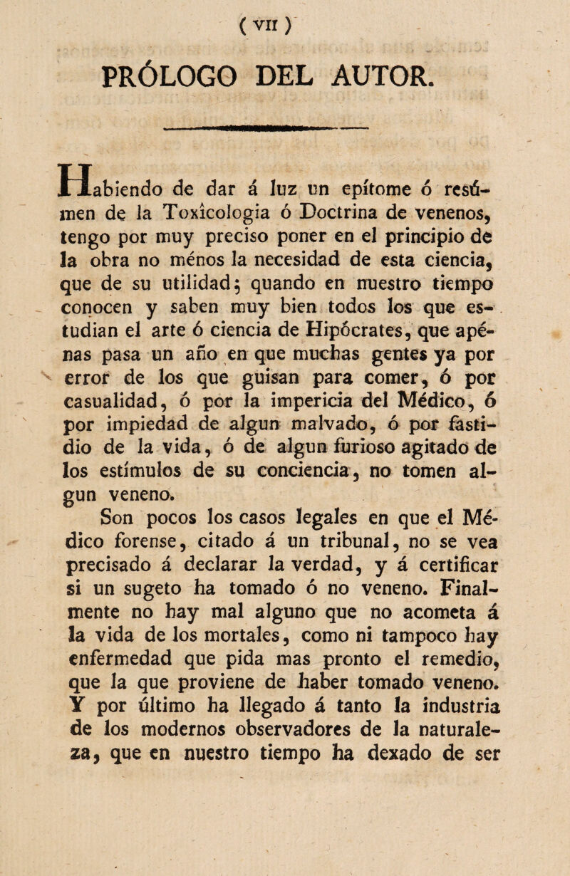 PRÓLOGO DEL AUTOR. Habiendo de dar á luz un epítome ó rcsá- men de la Toxicologia ó Doctrina de venenos, tengo por muy preciso poner en el principio de la obra no ménos la necesidad de esta ciencia, que de su utilidad; quando en nuestro tiempo conocen y saben muy bien todos los que es¬ tudian el arte ó ciencia de Hipócrates, que apé- nas pasa un año en que muchas gentes ya por error de los que guisan para comer, ó por casualidad, ó por la impericia del Médico, 6 por impiedad de algún malvado, ó por fasti¬ dio de la vida, ó de algún furioso agitado de los estímulos de su conciencia, no tomen al¬ gún veneno. Son pocos los casos legales en que el Mé¬ dico forense, citado á un tribunal, no se vea precisado á declarar la verdad, y á certificar si un sugeto ha tomado ó no veneno. Final¬ mente no hay mal alguno que no acometa á la vida de los mortales, como ni tampoco hay enfermedad que pida mas pronto el remedio, que la que proviene de liaber tomado veneno. Y por último ha llegado á tanto la industria de los modernos observadores de la naturale¬ za, que en nuestro tiempo ha dexado de ser
